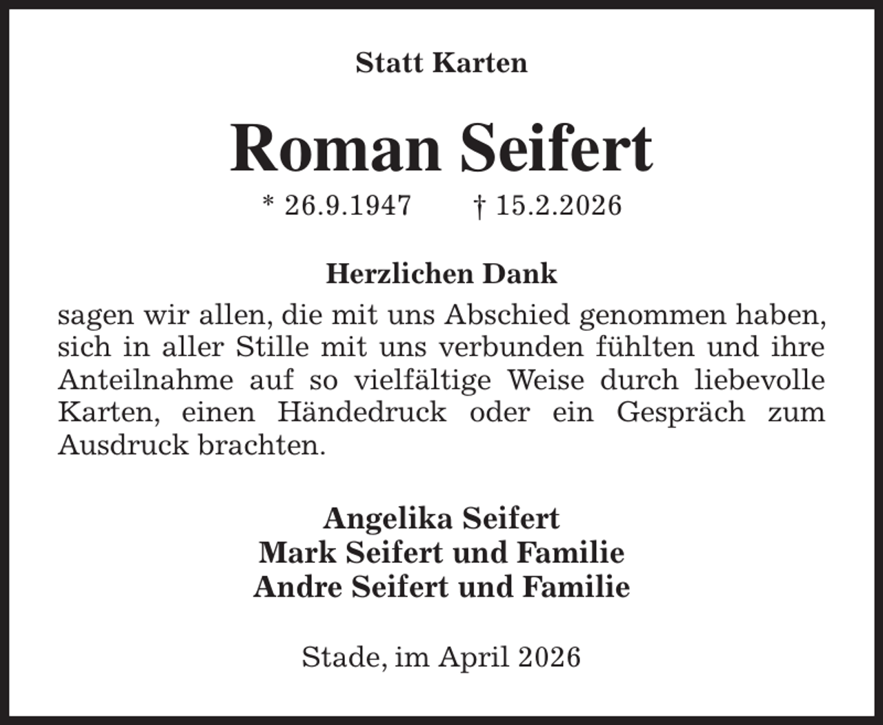 <p>Statt Karten<br />Roman Seifert<br />* 26.9.1947 † 15.2.2026<br />Herzlichen Dank<br />sagen wir allen, die mit uns Abschied genommen haben, sich in aller Stille mit uns verbunden fühlten und ihre Anteilnahme auf so vielfältige Weise durch liebevolle Karten, einen Händedruck oder ein Gespräch zum<br />Ausdruck brachten.<br />Angelika Seifert<br />Mark Seifert und Familie<br />Andre Seifert und Familie<br />Stade, im April 2026</p>