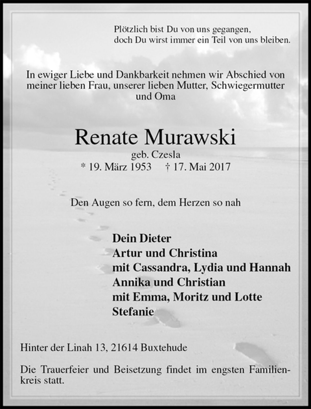 <p>Plötzlich bist Du von uns gegangen,<br />doch Du wirst immer ein Teil von uns bleiben.<br />In ewiger Liebe und Dankbarkeit nehmen wir Abschied von meiner lieben Frau, unserer lieben Mutter, Schwiegermutter und Oma<br />Renate Murawski<br />geb. Czesla<br />* 19. März 1953 † 17. Mai 2017<br />Den Augen so fern, dem Herzen so nah<br />Dein Dieter<br />Artur und Christina<br />mit Cassandra, Lydia und Hannah<br />Annika und Christian<br />mit Emma, Moritz und Lotte<br />Stefanie<br />Hinter der Linah 13, 21614 Buxtehude</p>
<p>Die Trauerfeier und Beisetzung findet im engsten Familienkreis statt.</p>
