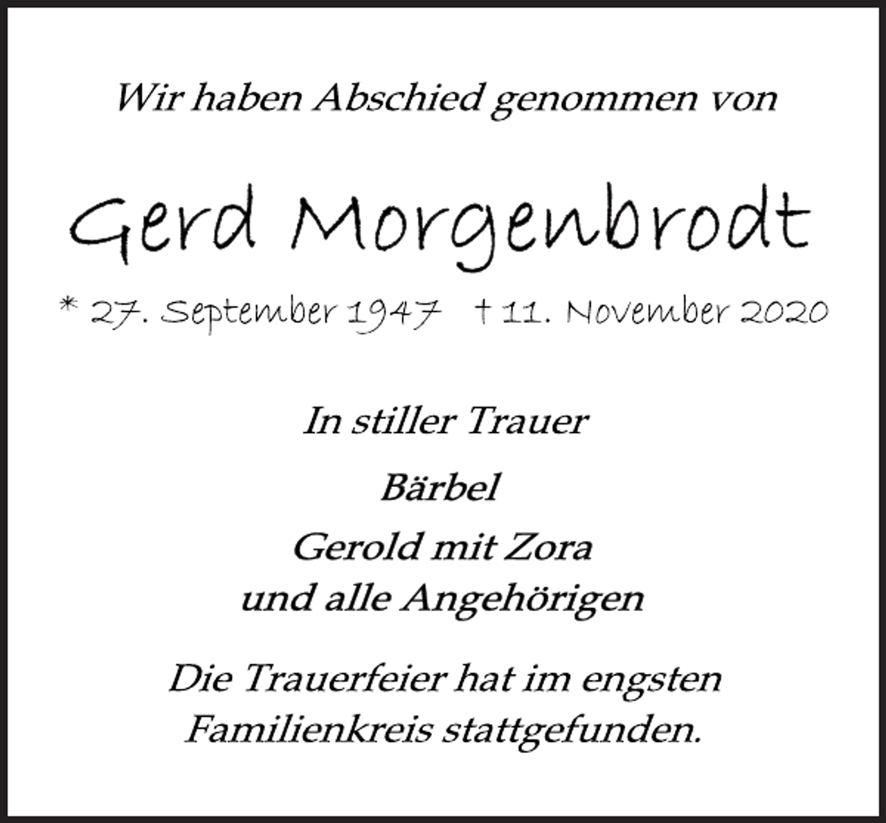 <p>Wir haben Abschied genommen von<br />Gerd Morgenbrodt<br />* 27. September 1947 † 11. November 2020<br />In stiller Trauer<br />Bärbel<br />Gerold mit Zora<br />und alle Angehörigen<br />Die Trauerfeier hat im engsten<br />Familienkreis stattgefunden.</p>