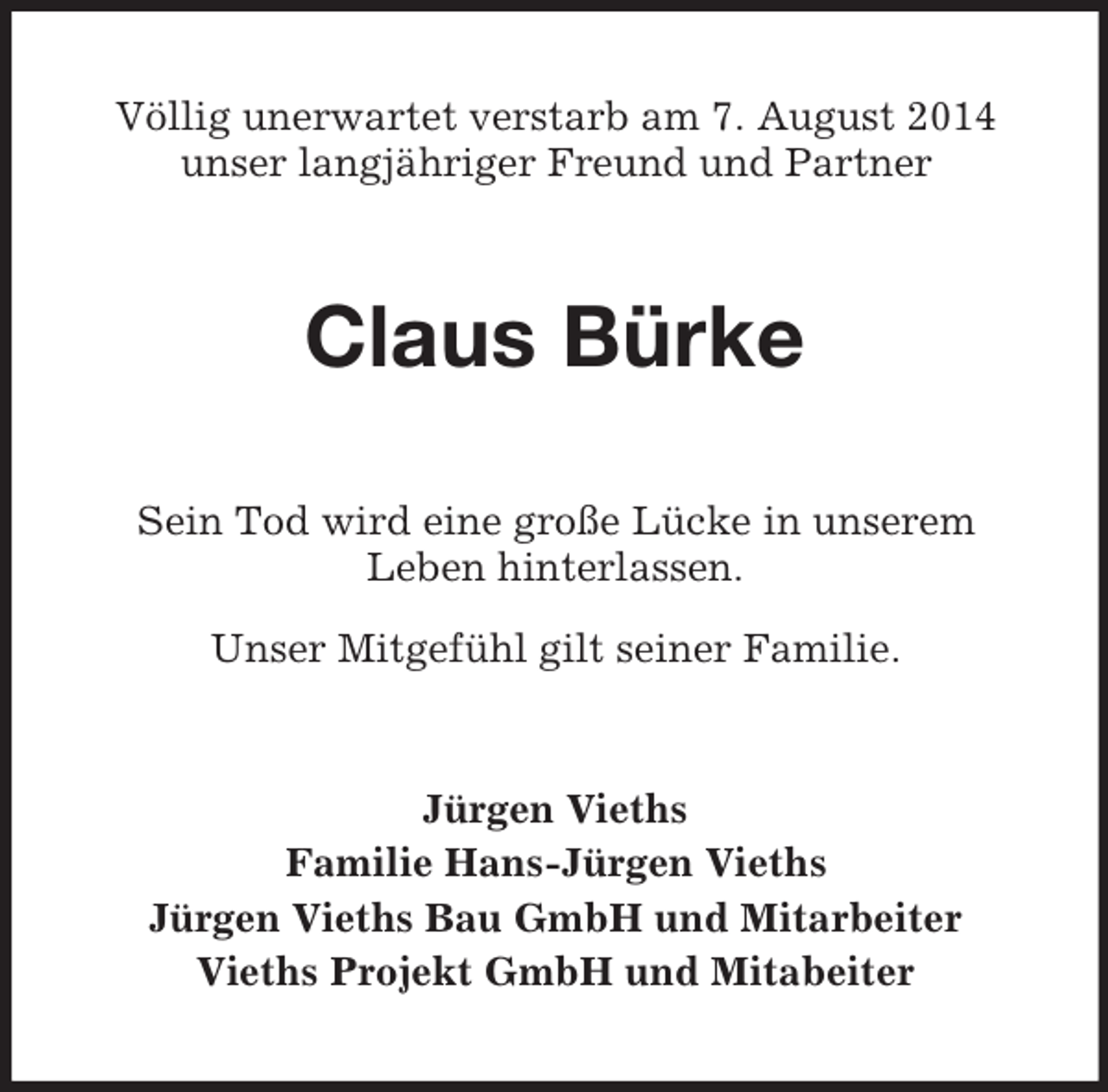 <p>Völlig unerwartet verstarb am 7. August 2014<br />unser langjähriger Freund und Partner<br />Claus Bürke<br />Sein Tod wird eine große Lücke in unserem<br />Leben hinterlassen.<br />Unser Mitgefühl gilt seiner Familie.<br />Jürgen Vieths<br />Familie Hans-Jürgen Vieths<br />Jürgen Vieths Bau GmbH und Mitarbeiter<br />Vieths Projekt GmbH und Mitabeiter</p>