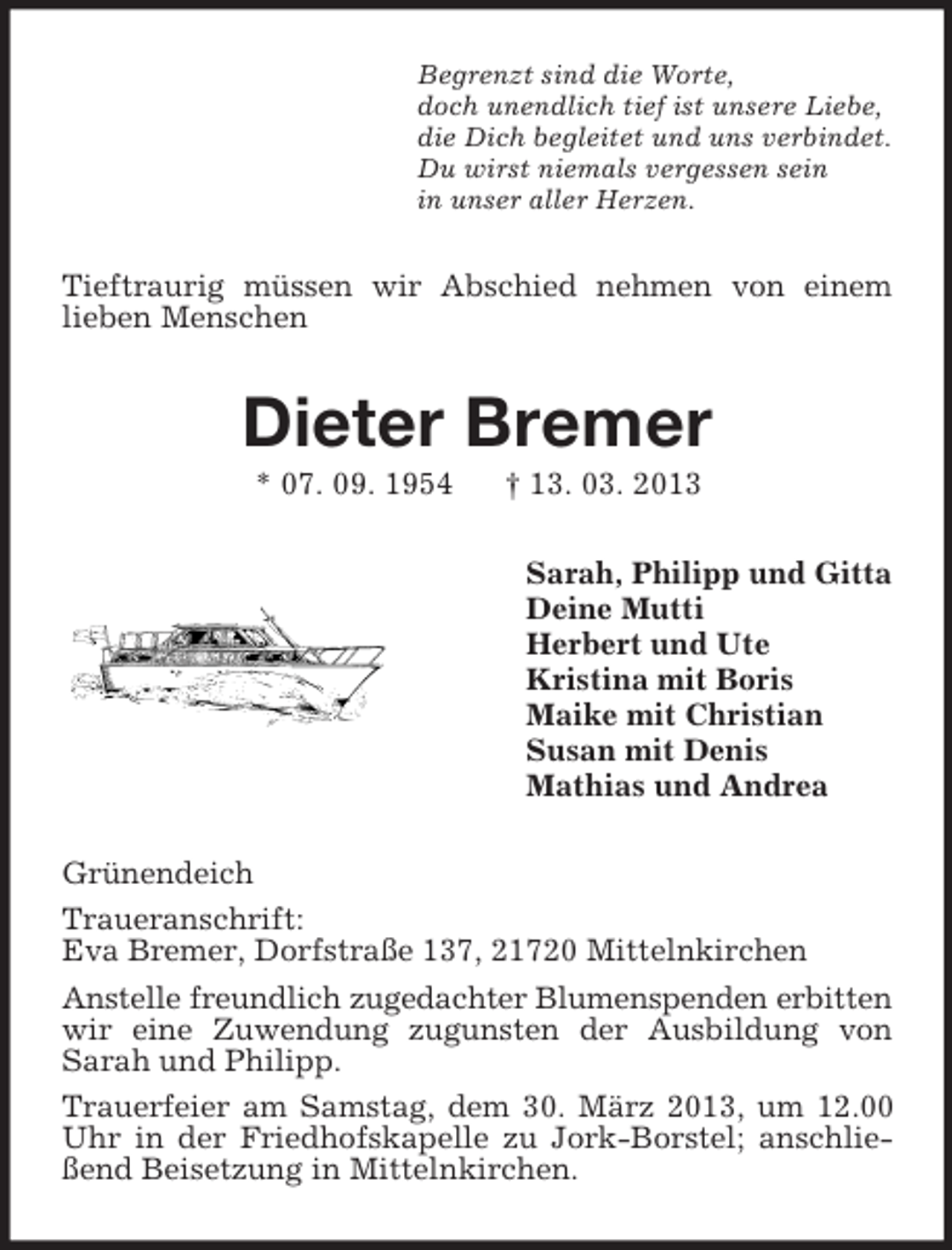 <p>Begrenzt sind die Worte,<br />doch unendlich tief ist unsere Liebe,<br />die Dich begleitet und uns verbindet.<br />Du wirst niemals vergessen sein<br />in unser aller Herzen.</p>
<p>Tieftraurig müssen wir Abschied nehmen von einem<br />lieben Menschen</p>
<p>Dieter Bremer<br />* 07. 09. 1954</p>
<p>† 13. 03. 2013<br />Sarah, Philipp und Gitta<br />Deine Mutti<br />Herbert und Ute<br />Kristina mit Boris<br />Maike mit Christian<br />Susan mit Denis<br />Mathias und Andrea</p>
<p>Grünendeich<br />Traueranschrift:<br />Eva Bremer, Dorfstraße 137, 21720 Mittelnkirchen<br />Anstelle freundlich zugedachter Blumenspenden erbitten<br />wir eine Zuwendung zugunsten der Ausbildung von<br />Sarah und Philipp.<br />Trauerfeier am Samstag, dem 30. März 2013, um 12.00<br />Uhr in der Friedhofskapelle zu Jork-Borstel; anschließend Beisetzung in Mittelnkirchen.</p>