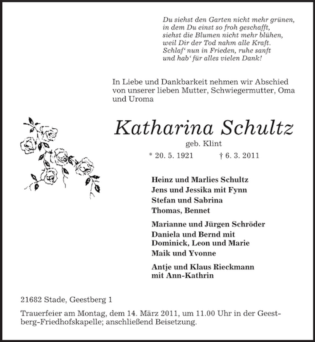 <p>Du siehst den Garten nicht mehr grünen,<br />in dem Du einst so froh geschafft,<br />siehst die Blumen nicht mehr blühen,<br />weil Dir der Tod nahm alle Kraft.<br />Schlaf‘ nun in Frieden, ruhe sanft<br />und hab‘ für alles vielen Dank!<br />In Liebe und Dankbarkeit nehmen wir Abschied von unserer lieben Mutter, Schwiegermutter, Oma und Uroma<br />Katharina Schultz<br />geb. Klint<br />* 20. 5. 1921 † 6. 3. 2011<br />Heinz und Marlies Schultz<br />Jens und Jessika mit Fynn<br />Stefan und Sabrina<br />Thomas, Bennet<br />Marianne und Jürgen Schröder<br />Daniela und Bernd mit<br />Dominick, Leon und Marie<br />Maik und Yvonne<br />Antje und Klaus Rieckmann<br />mit Ann-Kathrin<br />21682 Stade, Geestberg 1<br />Trauerfeier am Montag, dem 14. März 2011, um 11.00 Uhr in der Geestberg-Friedhofskapelle; anschließend Beisetzung.</p>