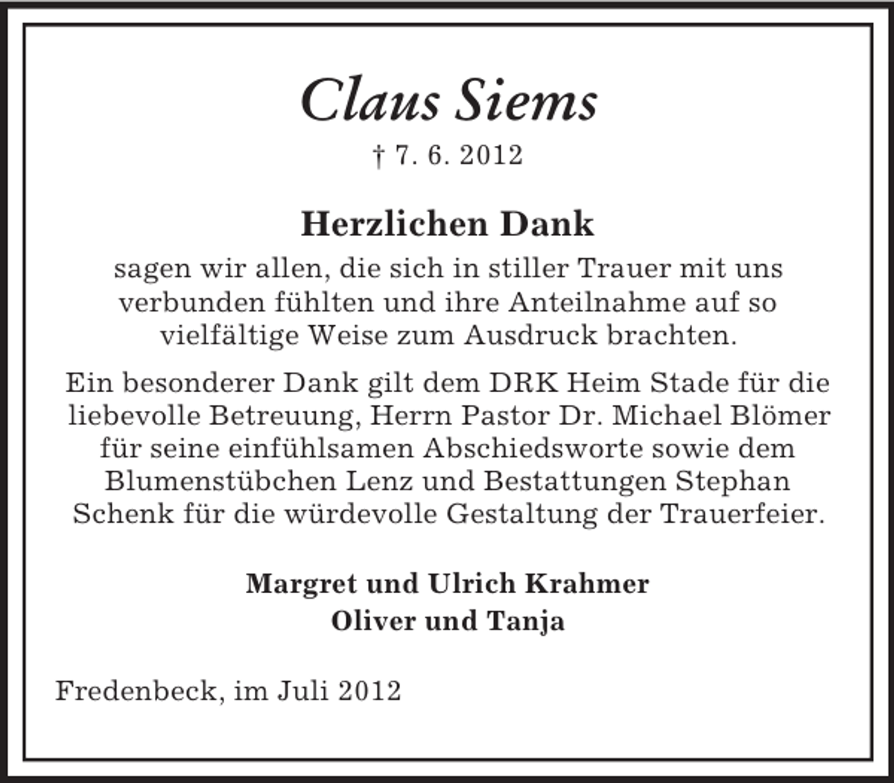 <p>Claus Siems<br />† 7. 6. 2012</p><p>Herzlichen Dank<br />sagen wir allen, die sich in stiller Trauer mit uns<br />verbunden fühlten und ihre Anteilnahme auf so<br />vielfältige Weise zum Ausdruck brachten.<br />Ein besonderer Dank gilt dem DRK Heim Stade für die<br />liebevolle Betreuung, Herrn Pastor Dr. Michael Blömer<br />für seine einfühlsamen Abschiedsworte sowie dem<br />Blumenstübchen Lenz und Bestattungen Stephan<br />Schenk für die würdevolle Gestaltung der Trauerfeier.<br />Margret und Ulrich Krahmer<br />Oliver und Tanja<br />Fredenbeck, im Juli 2012</p>