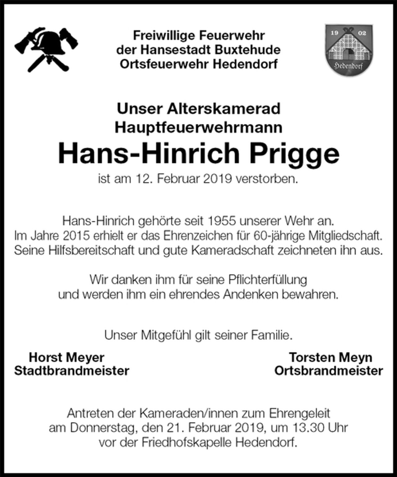 <p>Freiwillige Feuerwehr<br />der Hansestadt Buxtehude<br />Ortsfeuerwehr Hedendorf<br />Unser Alterskamerad<br />Hauptfeuerwehrmann<br />Hans-Hinrich Prigge<br />ist am 12. Februar 2019 verstorben.<br />Hans-Hinrich gehörte seit 1955 unserer Wehr an.<br />Im Jahre 2015 erhielt er das Ehrenzeichen für 60-jährige Mitgliedschaft.<br />Seine Hilfsbereitschaft und gute Kameradschaft zeichneten ihn aus.</p><p>Wir danken ihm für seine Pflichterfüllung<br />und werden ihm ein ehrendes Andenken bewahren.<br />Unser Mitgefühl gilt seiner Familie.<br />Horst Meyer Torsten Meyn<br />Stadtbrandmeister Ortsbrandmeister<br />Antreten der Kameraden/innen zum Ehrengeleit<br />am Donnerstag, den 21. Februar 2019, um 13.30 Uhr<br />vor der Friedhofskapelle Hedendorf.</p>