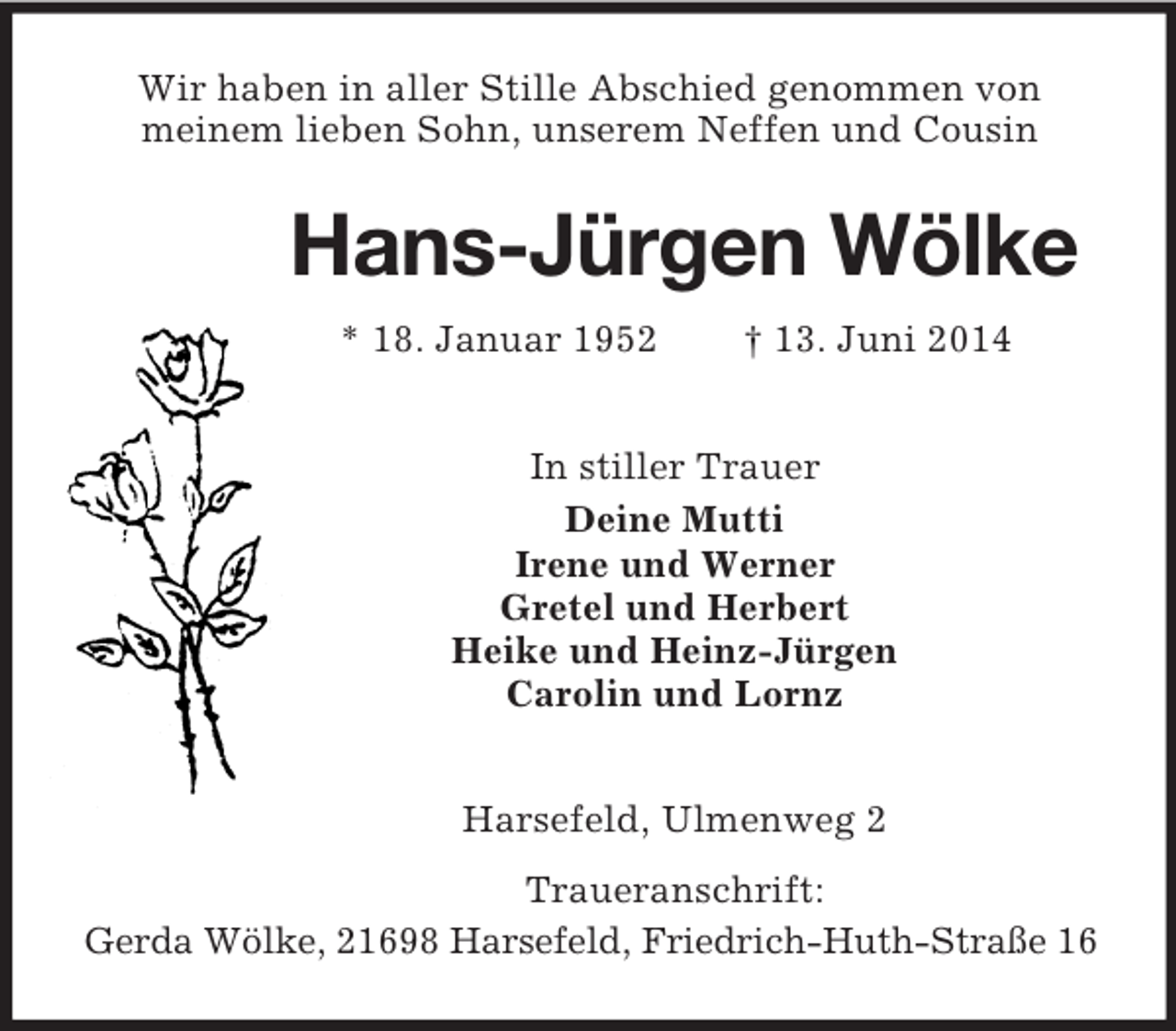 <p>Wir haben in aller Stille Abschied genommen von<br />meinem lieben Sohn, unserem Neffen und Cousin<br />Hans-Jürgen Wölke<br />* 18. Januar 1952 † 13. Juni 2014<br />In stiller Trauer<br />Deine Mutti<br />Irene und Werner<br />Gretel und Herbert<br />Heike und Heinz-Jürgen<br />Carolin und Lornz<br />Harsefeld, Ulmenweg 2<br />Traueranschrift:<br />Gerda Wölke, 21698 Harsefeld, Friedrich-Huth-Straße 16</p>