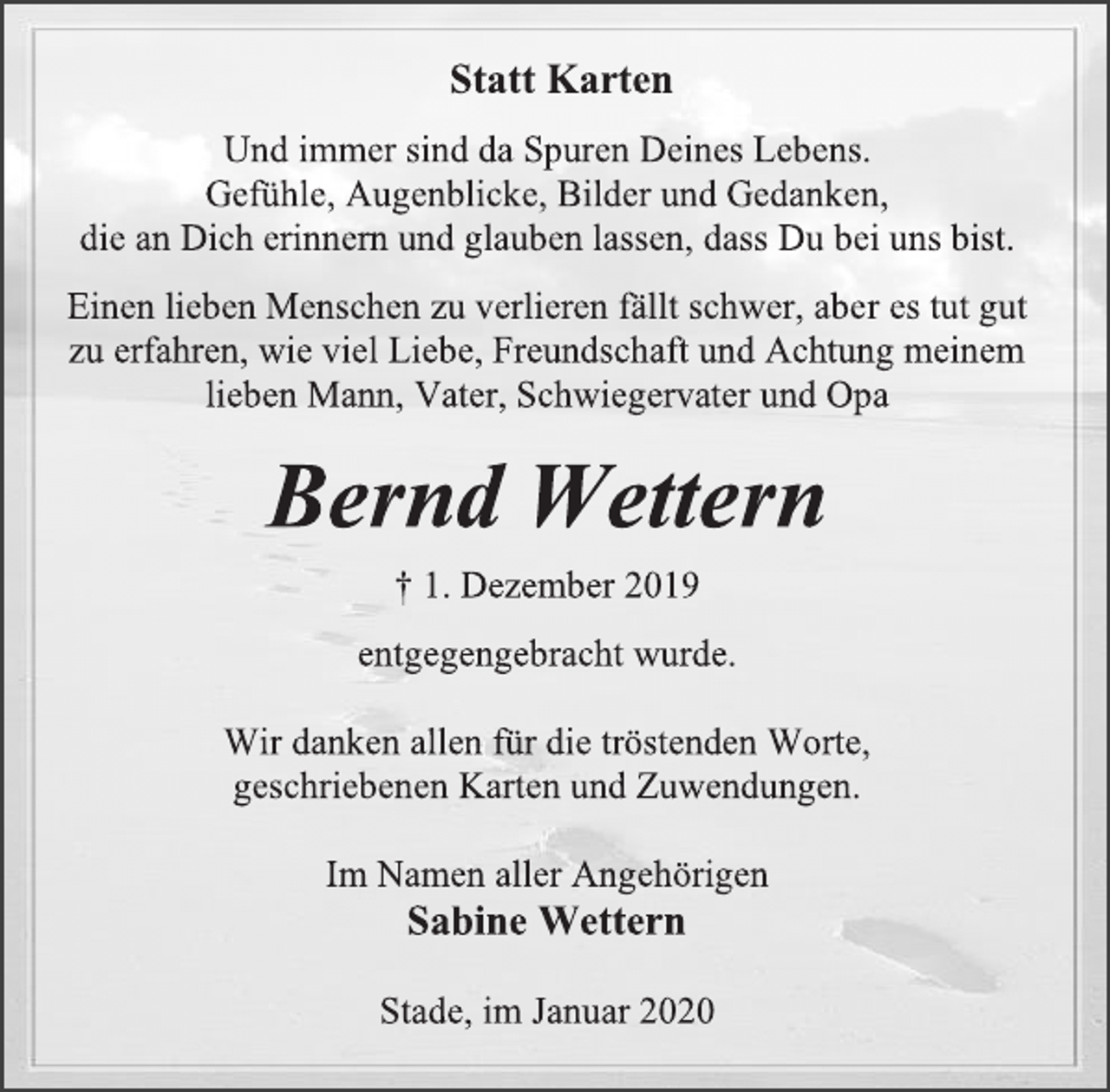 <p>Statt Karten<br />Und immer sind da Spuren Deines Lebens.<br />Gefühle, Augenblicke, Bilder und Gedanken,<br />die an Dich erinnern und glauben lassen, dass Du bei uns bist.<br />Einen lieben Menschen zu verlieren fällt schwer, aber es tut gut<br />zu erfahren, wie viel Liebe, Freundschaft und Achtung meinem lieben Mann, Vater, Schwiegervater und Opa<br />Bernd Wettern<br />† 1. Dezember 2019<br />entgegengebracht wurde.<br />Wir danken allen für die tröstenden Worte,<br />geschriebenen Karten und Zuwendungen.<br />Im Namen aller Angehörigen<br />Sabine Wettern<br />Stade, im Januar 2020</p>