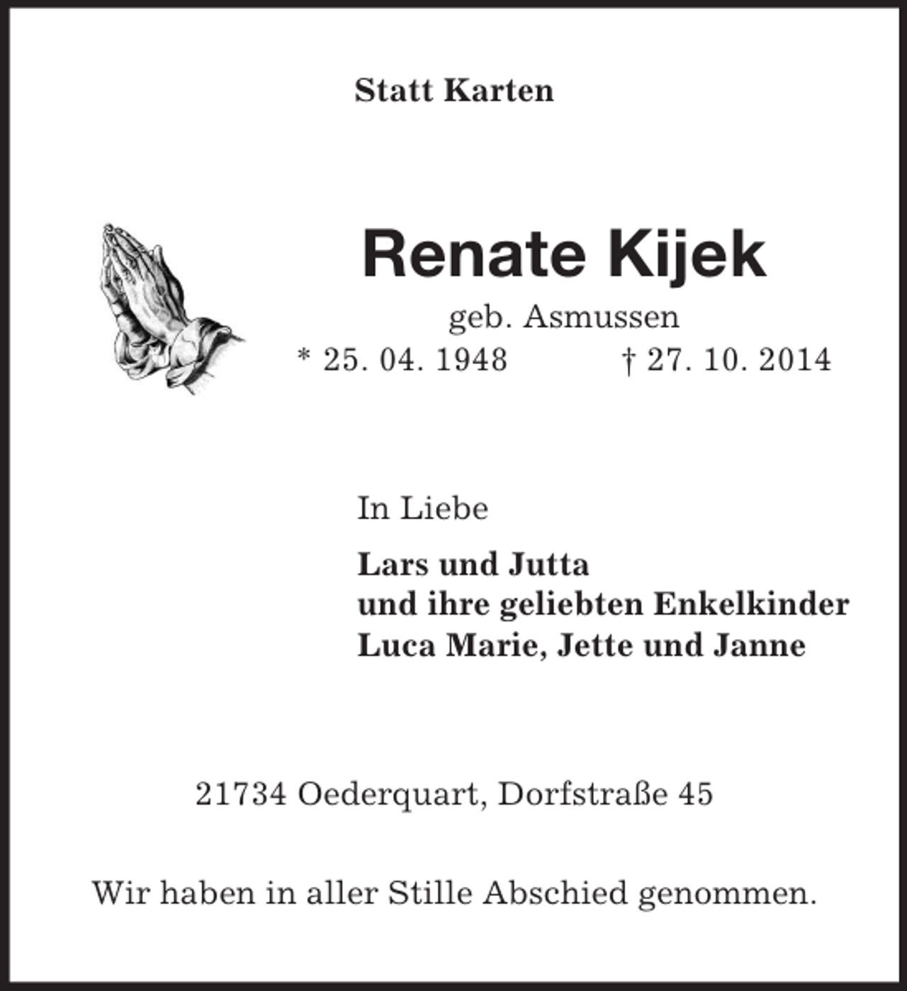 <p>Statt Karten<br />Renate Kijek<br />geb. Asmussen<br />* 25. 04. 1948 † 27. 10. 2014<br />In Liebe<br />Lars und Jutta<br />und ihre geliebten Enkelkinder<br />Luca Marie, Jette und Janne<br />21734 Oederquart, Dorfstraße 45</p><p>Wir haben in aller Stille Abschied genommen.</p>
