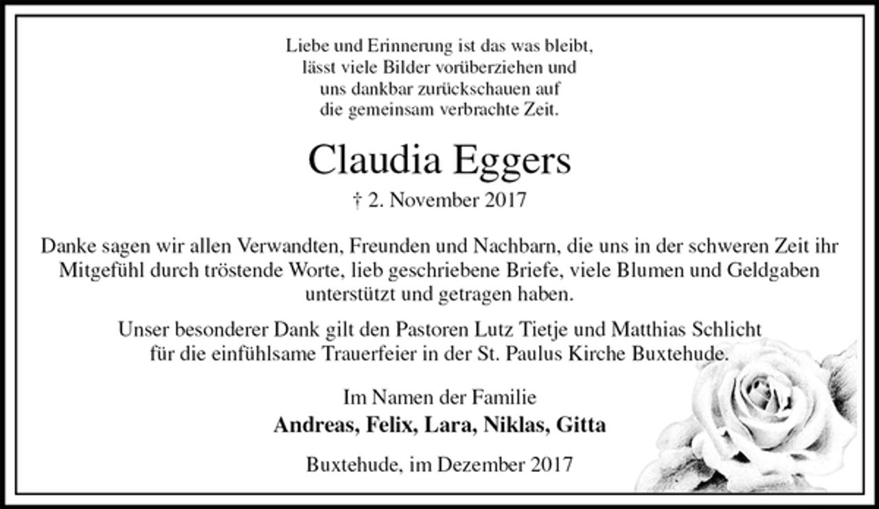<p>Liebe und Erinnerung ist das was bleibt,<br />lässt viele Bilder vorüberziehen und<br />uns dankbar zurückschauen auf<br />die gemeinsam verbrachte Zeit.<br />Claudia Eggers<br />† 2. November 2017<br />Danke sagen wir allen Verwandten, Freunden und Nachbarn, die uns in der schweren Zeit ihr Mitgefühl durch tröstende Worte, lieb geschriebene Briefe, viele Blumen und Geldgaben<br />unterstützt und getragen haben.<br />Unser besonderer Dank gilt den Pastoren Lutz Tietje und Matthias Schlicht<br />für die einfühlsame Trauerfeier in der St. Paulus Kirche Buxtehude.<br />Im Namen der Familie<br />Andreas, Felix, Lara, Niklas, Gitta<br />Buxtehude, im Dezember 2017</p>