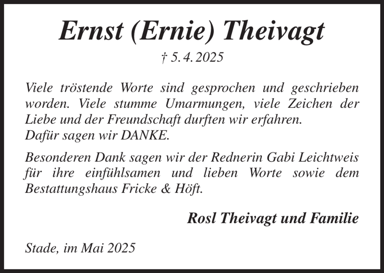 <p>Ernst (Ernie) Theivagt<br />† 5. 4. 2025<br />Viele tröstende Worte sind gesprochen und geschrieben worden. Viele stumme Umarmungen, viele Zeichen der Liebe und der Freundschaft durften wir erfahren.<br />Dafür sagen wir DANKE.<br />Besonderen Dank sagen wir der Rednerin Gabi Leichtweis<br />für ihre einfühlsamen und lieben Worte sowie dem<br />Bestattungshaus Fricke &amp; Höft.<br />Rosl Theivagt und Familie<br />Stade, im Mai 2025</p>
