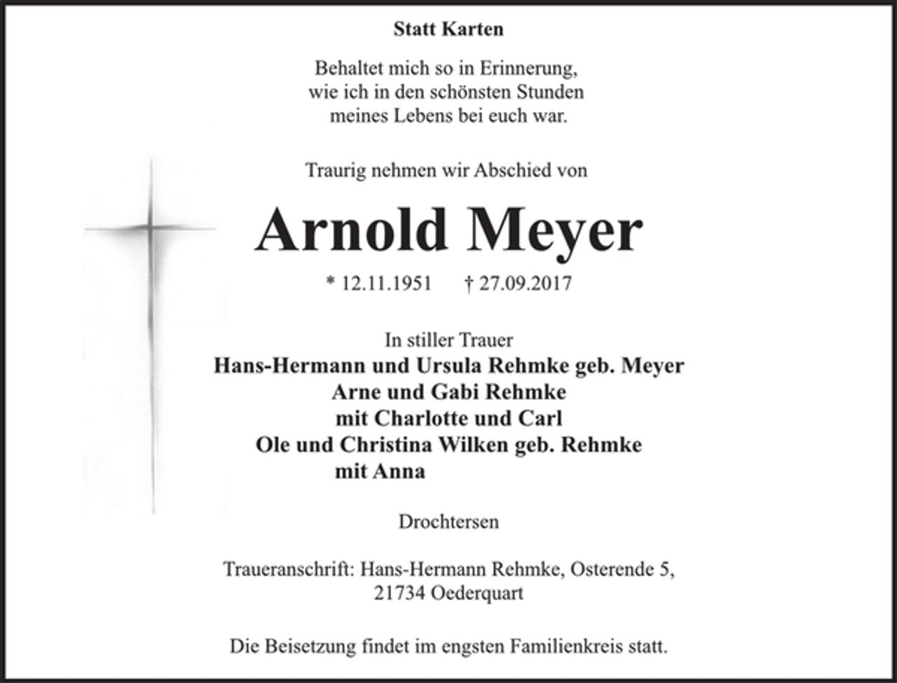 <p>Statt Karten</p><p>Behaltet mich so in Erinnerung,<br />wie ich in den schönsten Stunden<br />meines Lebens bei euch war.<br />Traurig nehmen wir Abschied von<br />Arnold Meyer<br />* 12.11.1951 † 27.09.2017<br />In stiller Trauer<br />Hans-Hermann und Ursula Rehmke geb. Meyer<br />Arne und Gabi Rehmke<br />mit Charlotte und Carl<br />Ole und Christina Wilken geb. Rehmke<br />mit Anna<br />Drochtersen<br />Traueranschrift: Hans-Hermann Rehmke, Osterende 5,<br />21734 Oederquart<br />Die Beisetzung findet im engsten Familienkreis statt.</p>