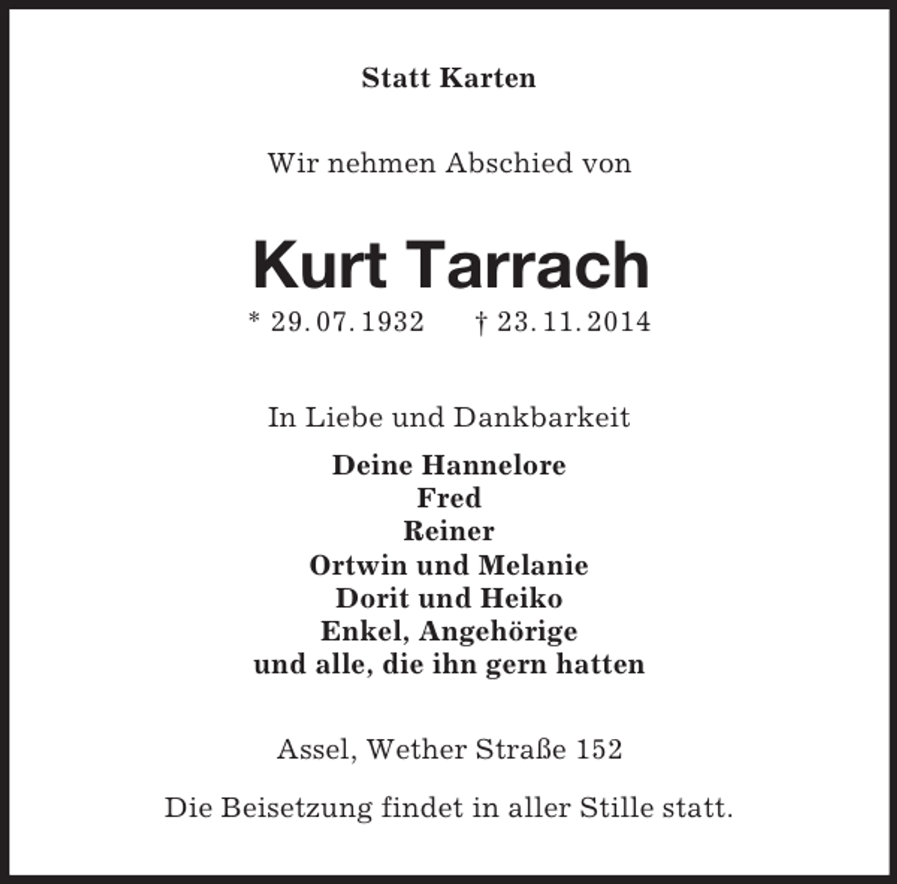 <p>Statt Karten<br />Wir nehmen Abschied von<br />Kurt Tarrach<br />* 29. 07. 1932 † 23. 11. 2014<br />In Liebe und Dankbarkeit<br />Deine Hannelore<br />Fred<br />Reiner<br />Ortwin und Melanie<br />Dorit und Heiko<br />Enkel, Angehörige<br />und alle, die ihn gern hatten<br />Assel, Wether Straße 152</p><p>Die Beisetzung findet in aller Stille statt.</p>
