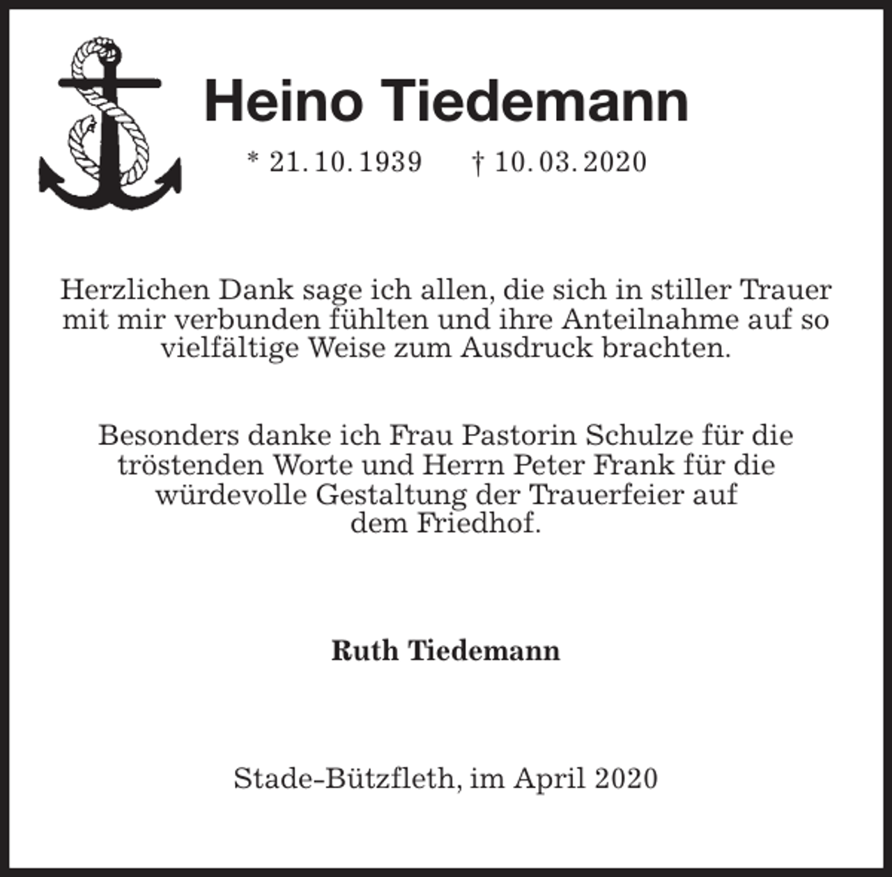 <p>Heino Tiedemann<br />* 21. 10. 1939 † 10. 03. 2020<br />Herzlichen Dank sage ich allen, die sich in stiller Trauer mit mir verbunden fühlten und ihre Anteilnahme auf so vielfältige Weise zum Ausdruck brachten.</p>
<p>Besonders danke ich Frau Pastorin Schulze für die<br />tröstenden Worte und Herrn Peter Frank für die<br />würdevolle Gestaltung der Trauerfeier auf<br />dem Friedhof.<br />Ruth Tiedemann<br />Stade-Bützfleth, im April 2020</p>