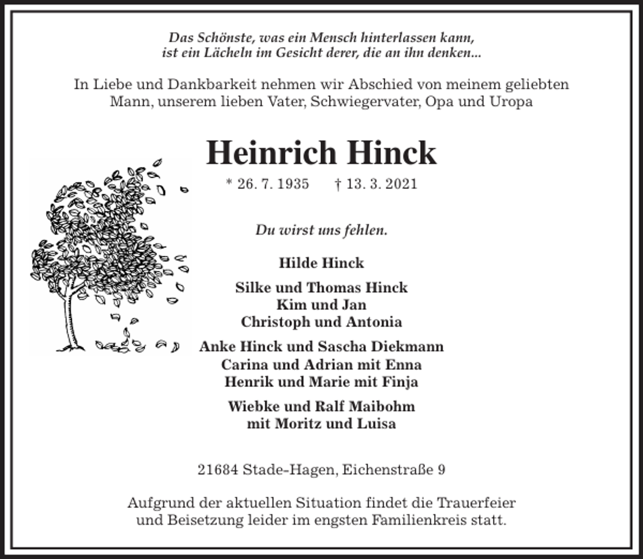 <p>Das Schönste, was ein Mensch hinterlassen kann,<br />ist ein Lächeln im Gesicht derer, die an ihn denken...</p>
<p>In Liebe und Dankbarkeit nehmen wir Abschied von meinem geliebten<br />Mann, unserem lieben Vater, Schwiegervater, Opa und Uropa<br />Heinrich Hinck<br />* 26. 7. 1935 † 13. 3. 2021<br />Du wirst uns fehlen.</p>
<p>Hilde Hinck<br />Silke und Thomas Hinck<br />Kim und Jan<br />Christoph und Antonia<br />Anke Hinck und Sascha Diekmann<br />Carina und Adrian mit Enna<br />Henrik und Marie mit Finja<br />Wiebke und Ralf Maibohm<br />mit Moritz und Luisa<br />21684 Stade-Hagen, Eichenstraße 9</p>
<p>Aufgrund der aktuellen Situation findet die Trauerfeier<br />und Beisetzung leider im engsten Familienkreis statt.</p>