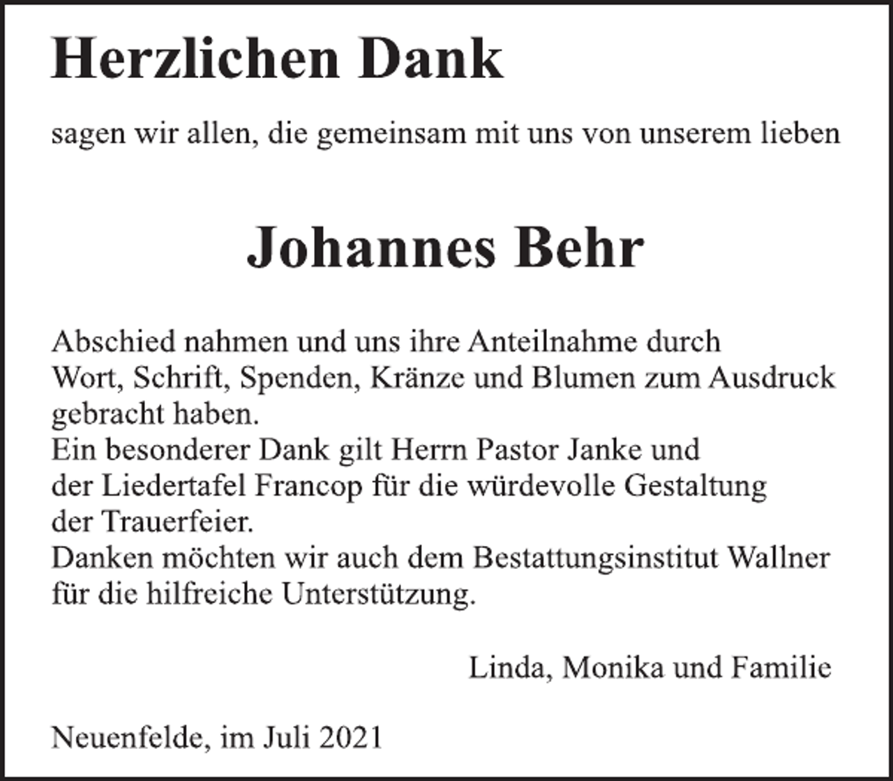 <p>Herzlichen Dank</p>
<p>sagen wir allen, die gemeinsam mit uns von unserem lieben</p>
<p>Johannes Behr</p>
<p>Abschied nahmen und uns ihre Anteilnahme durch<br />Wort, Schrift, Spenden, Kränze und Blumen zum Ausdruck<br />gebracht haben.<br />Ein besonderer Dank gilt Herrn Pastor Janke und<br />der Liedertafel Francop für die würdevolle Gestaltung<br />der Trauerfeier.<br />Danken möchten wir auch dem Bestattungsinstitut Wallner<br />für die hilfreiche Unterstützung.</p>
<p>Linda, Monika und Familie</p>
<p>Neuenfelde, im Juli 2021</p>