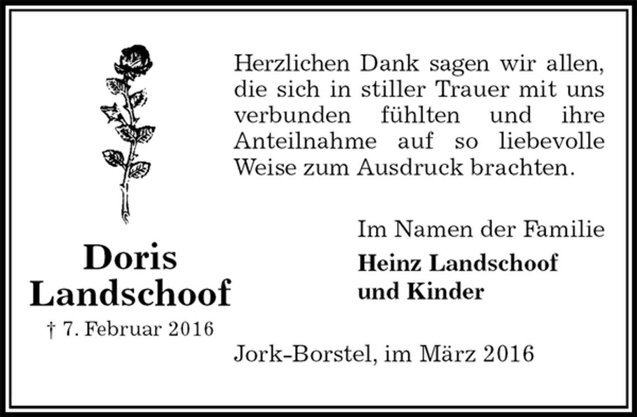 <p>Herzlichen Dank sagen wir allen, die sich in stiller Trauer mit uns verbunden fühlten und ihre<br />Anteilnahme auf so liebevolle Weise zum Ausdruck brachten.<br />Im Namen der Familie<br />Heinz Landschoof<br />und Kinder<br />Jork-Borstel, im März 2016<br />Doris<br />Landschoof<br />† 7. Februar 2016</p>