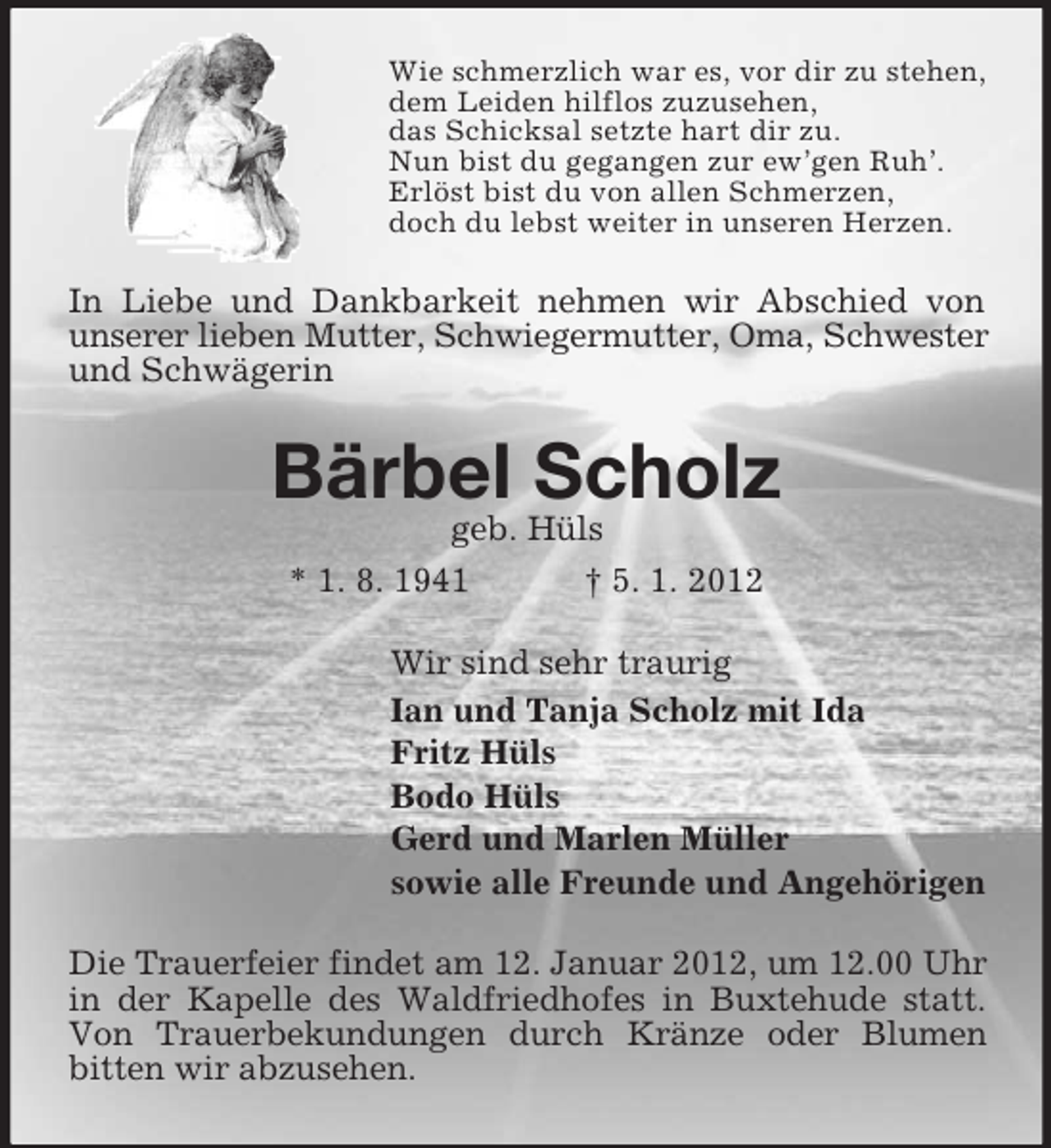 <p>Wie schmerzlich war es, vor dir zu stehen,<br />dem Leiden hilflos zuzusehen,<br />das Schicksal setzte hart dir zu.<br />Nun bist du gegangen zur ew’gen Ruh’.<br />Erlöst bist du von allen Schmerzen,<br />doch du lebst weiter in unseren Herzen.</p><p>In Liebe und Dankbarkeit nehmen wir Abschied von<br />unserer lieben Mutter, Schwiegermutter, Oma, Schwester<br />und Schwägerin</p><p>Bärbel Scholz<br />geb. Hüls<br />* 1. 8. 1941</p><p>† 5. 1. 2012</p><p>Wir sind sehr traurig<br />Ian und Tanja Scholz mit Ida<br />Fritz Hüls<br />Bodo Hüls<br />Gerd und Marlen Müller<br />sowie alle Freunde und Angehörigen<br />Die Trauerfeier findet am 12. Januar 2012, um 12.00 Uhr<br />in der Kapelle des Waldfriedhofes in Buxtehude statt.<br />Von Trauerbekundungen durch Kränze oder Blumen<br />bitten wir abzusehen.</p>