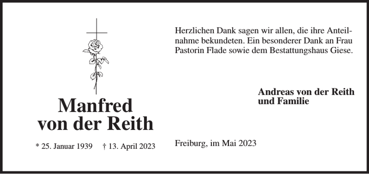 <p>Herzlichen Dank sagen wir allen, die ihre Anteil-nahme bekundeten. Ein besonderer Dank an Frau Pastorin Flade sowie dem Bestattungshaus Giese.<br />Andreas von der Reith<br />und Familie<br />Freiburg, im Mai 2023<br />Manfred<br />von der Reith<br />* 25. Januar 1939 † 13. April 2023</p>