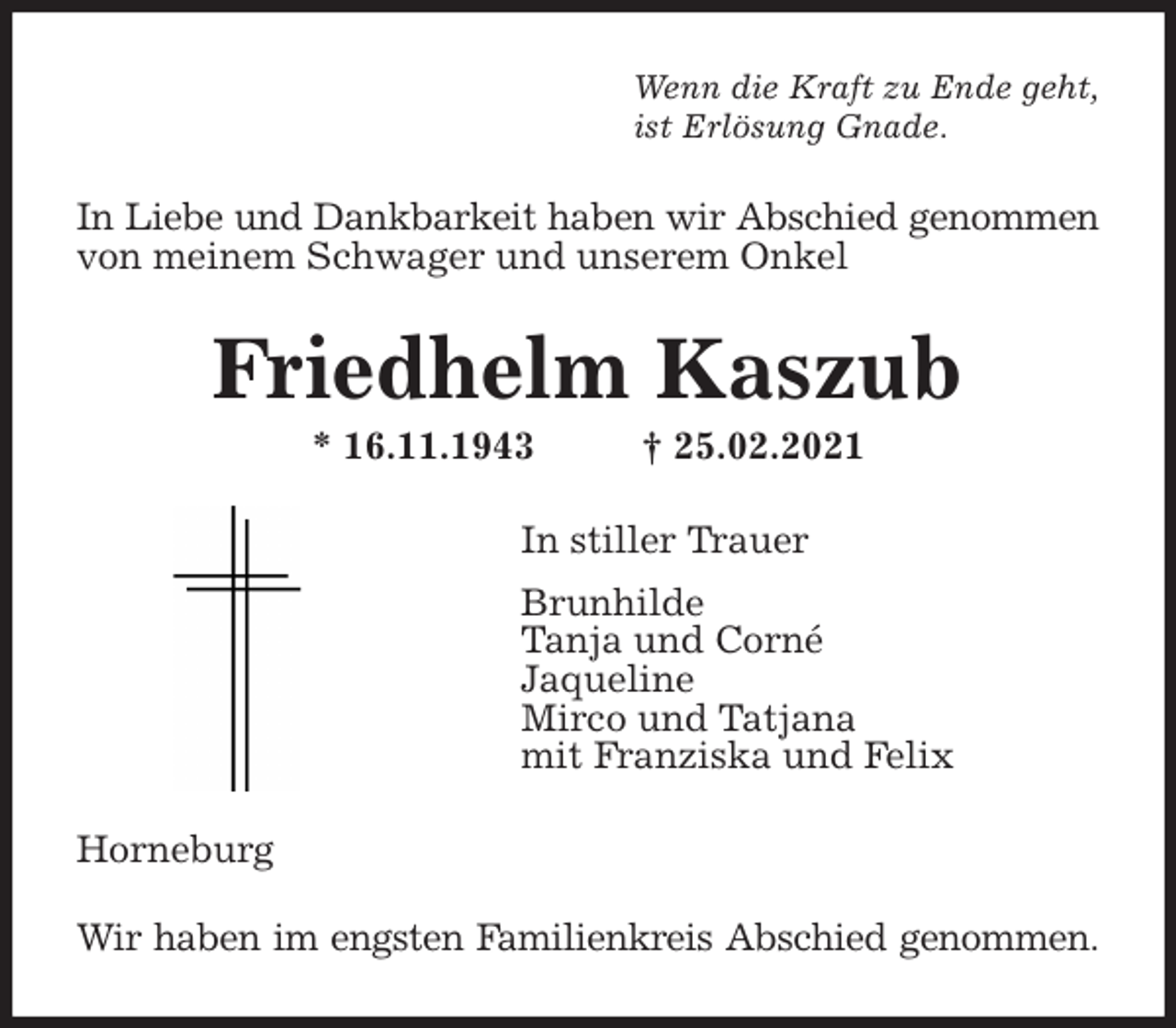 <p>Wenn die Kraft zu Ende geht,<br />ist Erlösung Gnade.<br />In Liebe und Dankbarkeit haben wir Abschied genommen<br />von meinem Schwager und unserem Onkel<br />Friedhelm Kaszub<br />* 16.11.1943 † 25.02.2021<br />In stiller Trauer<br />Brunhilde<br />Tanja und Corné<br />Jaqueline<br />Mirco und Tatjana<br />mit Franziska und Felix<br />Horneburg<br />Wir haben im engsten Familienkreis Abschied genommen.</p>