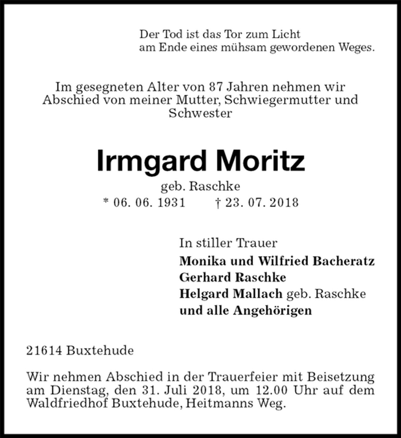 <p>Der Tod ist das Tor zum Licht<br />am Ende eines mühsam gewordenen Weges.<br />Im gesegneten Alter von 87 Jahren nehmen wir<br />Abschied von meiner Mutter, Schwiegermutter und Schwester<br />Irmgard Moritz<br />geb. Raschke<br />* 06. 06. 1931 † 23. 07. 2018<br />In stiller Trauer<br />Monika und Wilfried Bacheratz<br />Gerhard Raschke<br />Helgard Mallach geb. Raschke<br />und alle Angehörigen<br />21614 Buxtehude</p>
<p>Wir nehmen Abschied in der Trauerfeier mit Beisetzung am Dienstag, den 31. Juli 2018, um 12.00 Uhr auf dem Waldfriedhof Buxtehude, Heitmanns Weg.</p>