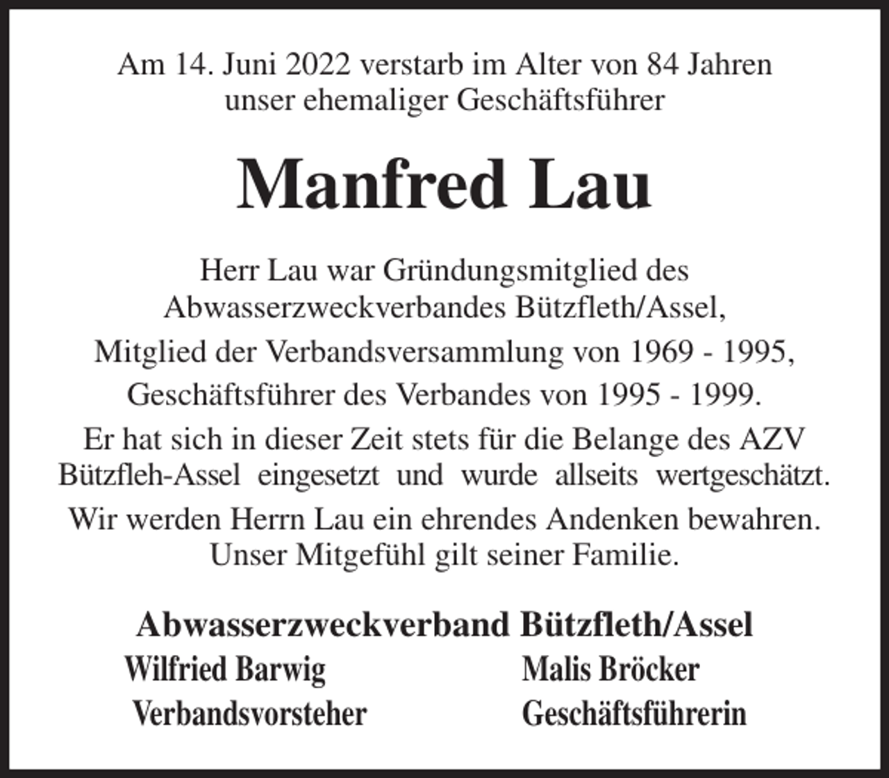 <p>Am 14. Juni 2022 verstarb im Alter von 84 Jahren<br />unser ehemaliger Geschäftsführer<br />Manfred Lau<br />Herr Lau war Gründungsmitglied des<br />Abwasserzweckverbandes Bützfleth/Assel,<br />Mitglied der Verbandsversammlung von 1969 - 1995,<br />Geschäftsführer des Verbandes von 1995 - 1999.<br />Er hat sich in dieser Zeit stets für die Belange des AZV Bützfleh-Assel eingesetzt und wurde allseits wertgeschätzt.<br />Wir werden Herrn Lau ein ehrendes Andenken bewahren. Unser Mitgefühl gilt seiner Familie.<br />Abwasserzweckverband Bützfleth/Assel<br />Wilfried Barwig Malis Bröcker<br />Verbandsvorsteher Geschäftsführerin</p>