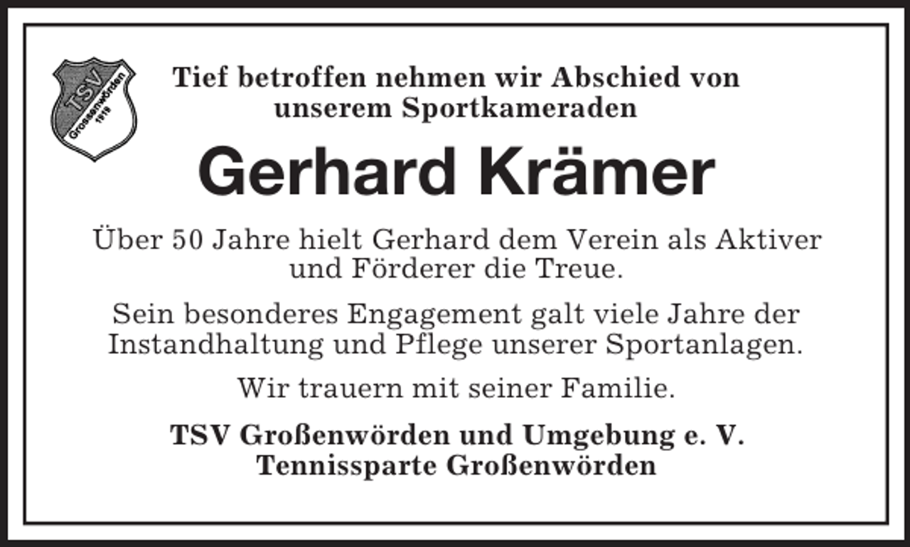 <p>Tief betroffen nehmen wir Abschied von<br />unserem Sportkameraden</p><p>Gerhard Krämer<br />Über 50 Jahre hielt Gerhard dem Verein als Aktiver<br />und Förderer die Treue.<br />Sein besonderes Engagement galt viele Jahre der<br />Instandhaltung und Pflege unserer Sportanlagen.<br />Wir trauern mit seiner Familie.<br />TSV Großenwörden und Umgebung e. V.<br />Tennissparte Großenwörden</p>