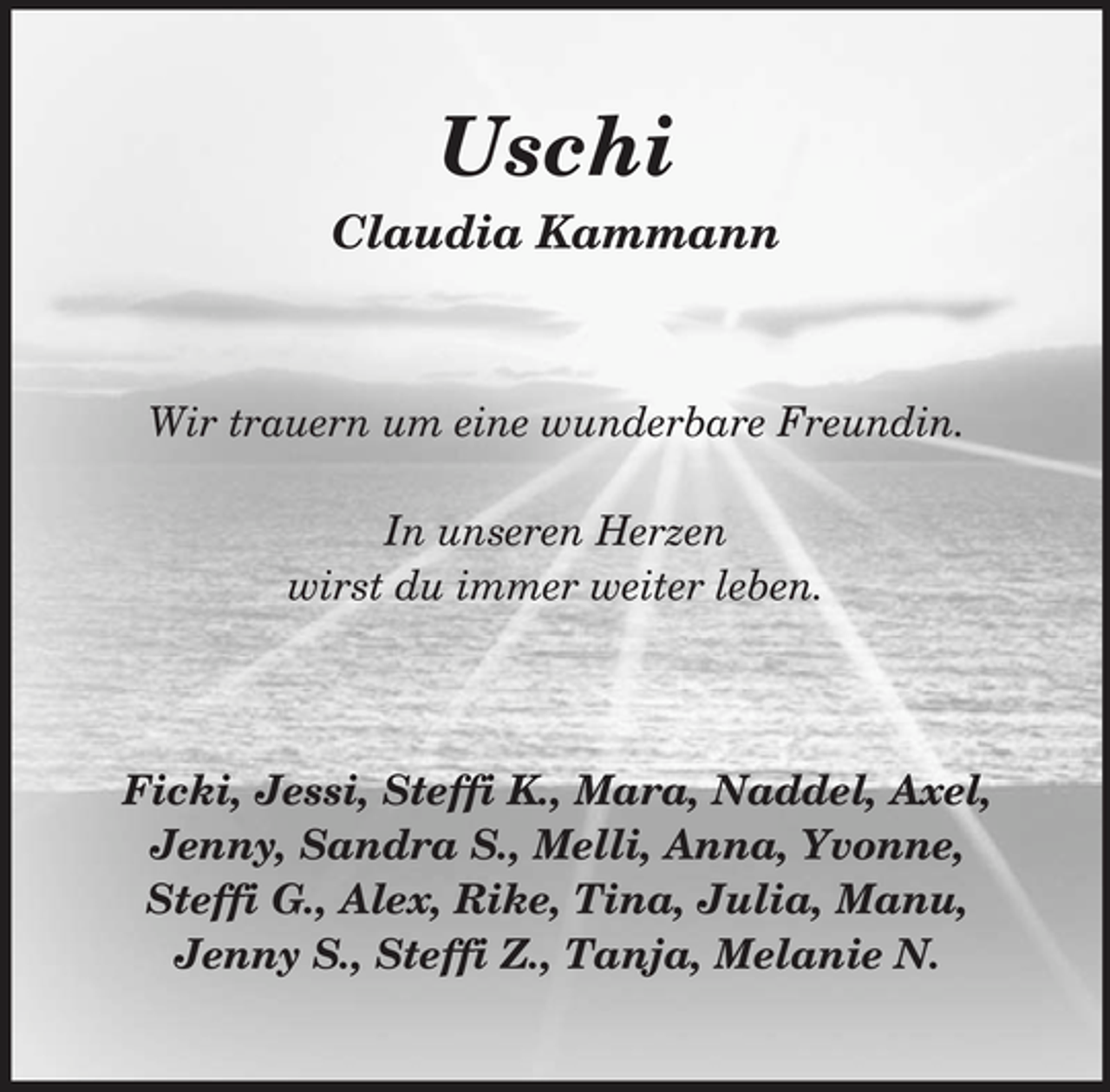 <p>Uschi<br />Claudia Kammann</p><p>Wir trauern um eine wunderbare Freundin. In unseren Herzen wirst du immer weiter leben.</p><p>Ficki, Jessi, Steffi K., Mara, Naddel, Axel, Jenny, Sandra S., Melli, Anna, Yvonne, Steffi G., Alex, Rike, Tina, Julia, Manu, Jenny S., Steffi Z., Tanja, Melanie N.</p>