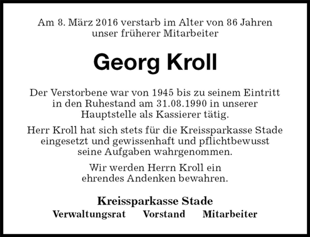 <p>Am 8. März 2016 verstarb im Alter von 86 Jahren<br />unser früherer Mitarbeiter<br />Georg Kroll<br />Der Verstorbene war von 1945 bis zu seinem Eintritt<br />in den Ruhestand am 31.08.1990 in unserer<br />Hauptstelle als Kassierer tätig.<br />Herr Kroll hat sich stets für die Kreissparkasse Stade<br />eingesetzt und gewissenhaft und pflichtbewusst<br />seine Aufgaben wahrgenommen.<br />Wir werden Herrn Kroll ein<br />ehrendes Andenken bewahren.<br />Kreissparkasse Stade<br />Verwaltungsrat Vorstand Mitarbeiter</p>