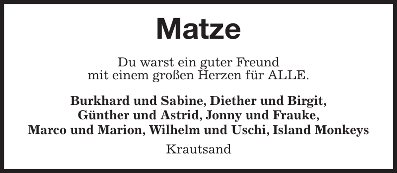 <p>Matze<br />Du warst ein guter Freund<br />mit einem großen Herzen für ALLE.<br />Burkhard und Sabine, Diether und Birgit,<br />Günther und Astrid, Jonny und Frauke,<br />Marco und Marion, Wilhelm und Uschi, Island Monkeys<br />Krautsand</p>