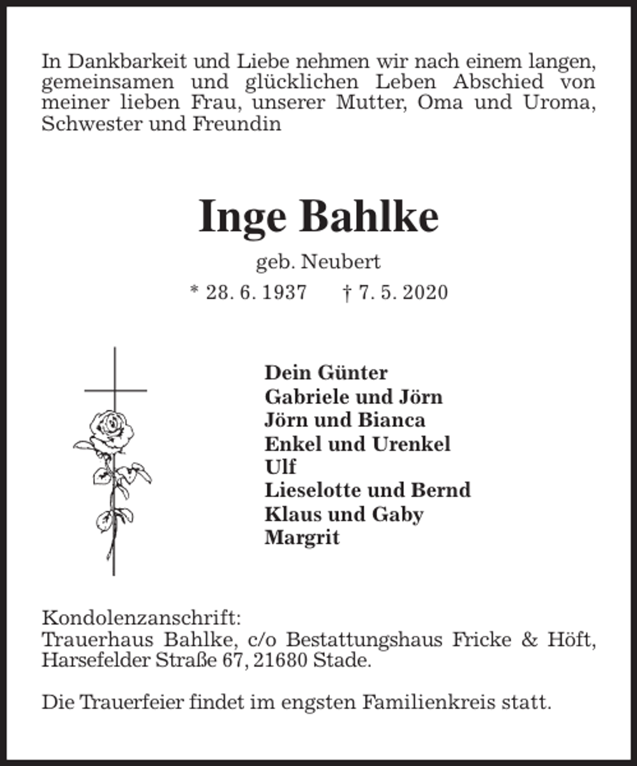 <p>In Dankbarkeit und Liebe nehmen wir nach einem langen, gemeinsamen und glücklichen Leben Abschied von<br />meiner lieben Frau, unserer Mutter, Oma und Uroma, Schwester und Freundin<br />Inge Bahlke<br />geb. Neubert<br />* 28. 6. 1937 † 7. 5. 2020<br />Dein Günter<br />Gabriele und Jörn<br />Jörn und Bianca<br />Enkel und Urenkel<br />Ulf<br />Lieselotte und Bernd<br />Klaus und Gaby<br />Margrit<br />Kondolenzanschrift:<br />Trauerhaus Bahlke, c/o Bestattungshaus Fricke &amp; Höft, Harsefelder Straße 67, 21680 Stade.</p>
<p>Die Trauerfeier findet im engsten Familienkreis statt.</p>