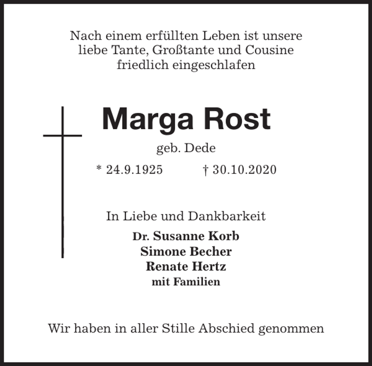 <p>Nach einem erfüllten Leben ist unsere<br />liebe Tante, Großtante und Cousine<br />friedlich eingeschlafen<br />Marga Rost<br />geb. Dede<br />* 24.9.1925 † 30.10.2020<br />In Liebe und Dankbarkeit<br />Dr. Susanne Korb<br />Simone Becher<br />Renate Hertz<br />mit Familien<br />Wir haben in aller Stille Abschied genommen</p>