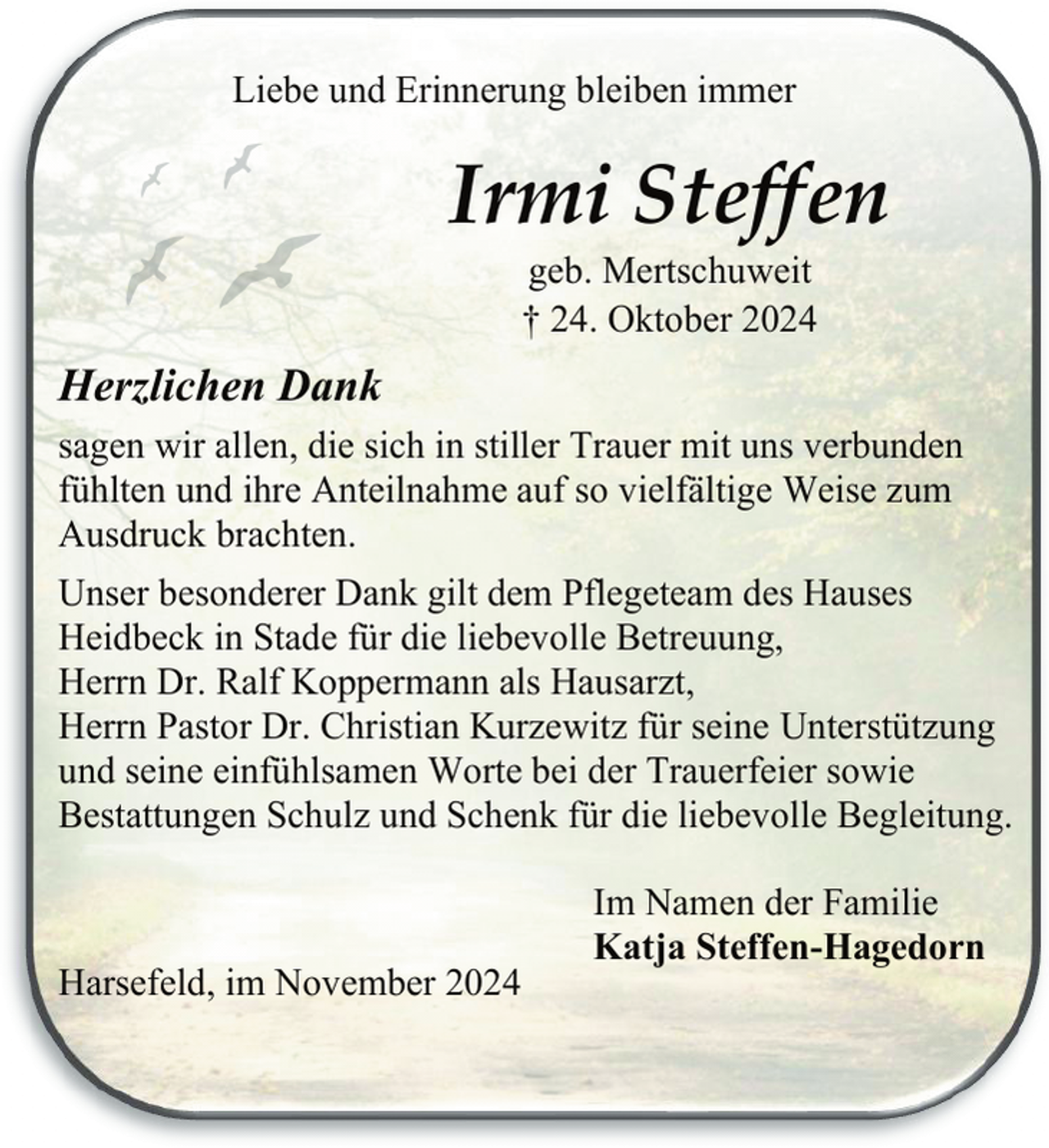 <p>Liebe und Erinnerung bleiben immer</p><p>Irmi Steffen<br />geb. Mertschuweit<br />† 24. Oktober 2024</p><p>Herzlichen Dank<br />sagen wir allen, die sich in stiller Trauer mit uns verbunden<br />fühlten und ihre Anteilnahme auf so vielfältige Weise zum<br />Ausdruck brachten.<br />Unser besonderer Dank gilt dem Pflegeteam des Hauses<br />Heidbeck in Stade für die liebevolle Betreuung,<br />Herrn Dr. Ralf Koppermann als Hausarzt,<br />Herrn Pastor Dr. Christian Kurzewitz für seine Unterstützung<br />und seine einfühlsamen Worte bei der Trauerfeier sowie<br />Bestattungen Schulz und Schenk für die liebevolle Begleitung.</p><p>Harsefeld, im November 2024</p><p>Im Namen der Familie<br />Katja Steffen-Hagedorn</p>