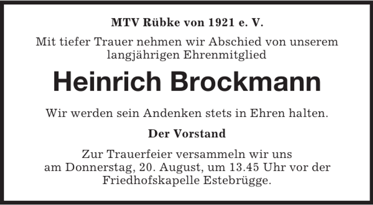 <p>MTV Rübke von 1921 e. V.<br />Mit tiefer Trauer nehmen wir Abschied von unserem langjährigen Ehrenmitglied<br />Heinrich Brockmann<br />Wir werden sein Andenken stets in Ehren halten.<br />Der Vorstand<br />Zur Trauerfeier versammeln wir uns<br />am Donnerstag, 20. August, um 13.45 Uhr vor der<br />Friedhofskapelle Estebrügge.</p>