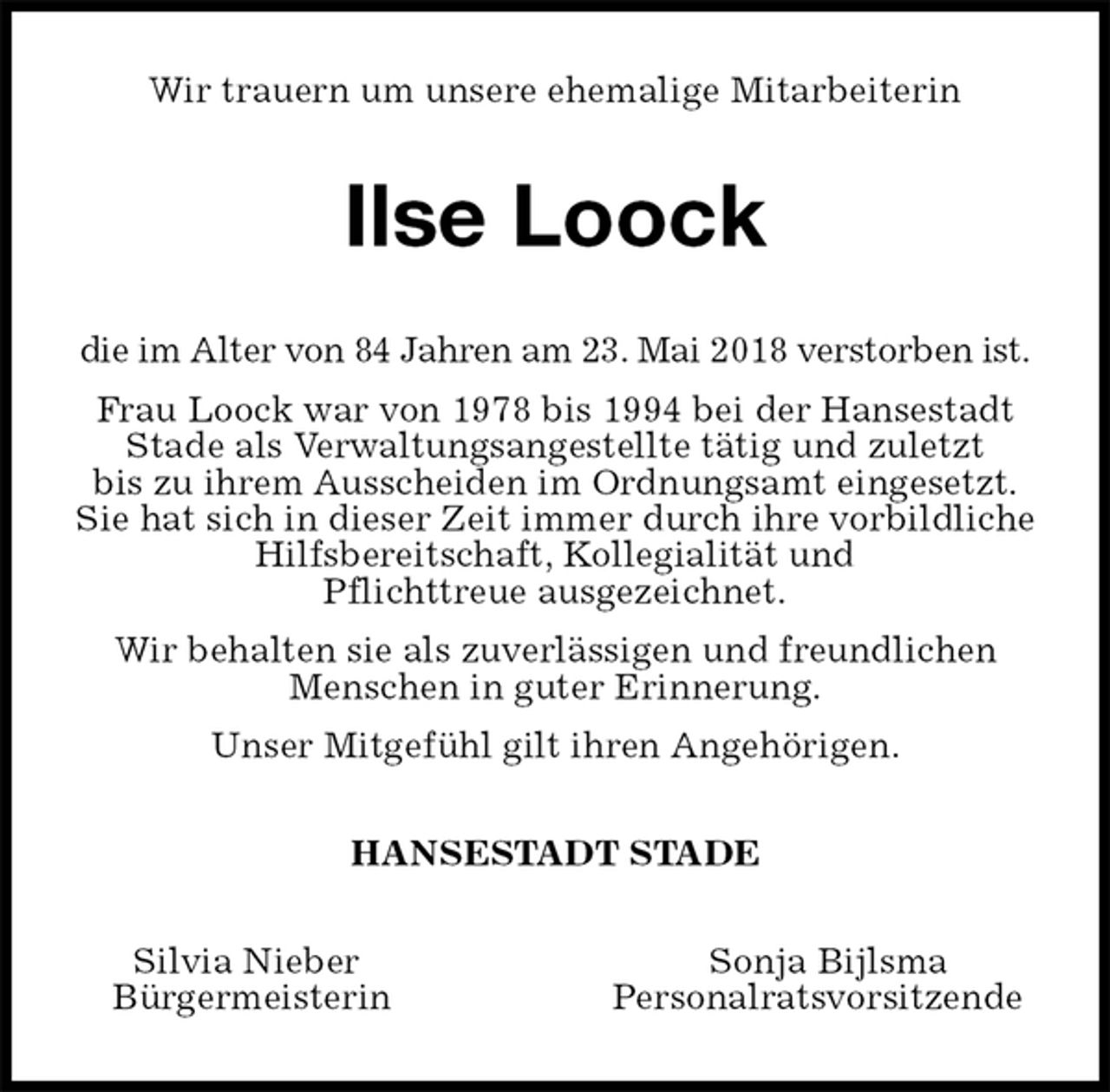 <p>Wir trauern um unsere ehemalige Mitarbeiterin<br />Ilse Loock<br />die im Alter von 84 Jahren am 23. Mai 2018 verstorben ist.<br />Frau Loock war von 1978 bis 1994 bei der Hansestadt Stade als Verwaltungsangestellte tätig und zuletzt<br />bis zu ihrem Ausscheiden im Ordnungsamt eingesetzt.<br />Sie hat sich in dieser Zeit immer durch ihre vorbildliche Hilfsbereitschaft, Kollegialität und<br />Pflichttreue ausgezeichnet.<br />Wir behalten sie als zuverlässigen und freundlichen Menschen in guter Erinnerung.<br />Unser Mitgefühl gilt ihren Angehörigen.<br />HANSESTADT STADE<br />Silvia Nieber Sonja Bijlsma<br />Bürgermeisterin Personalratsvorsitzende</p>