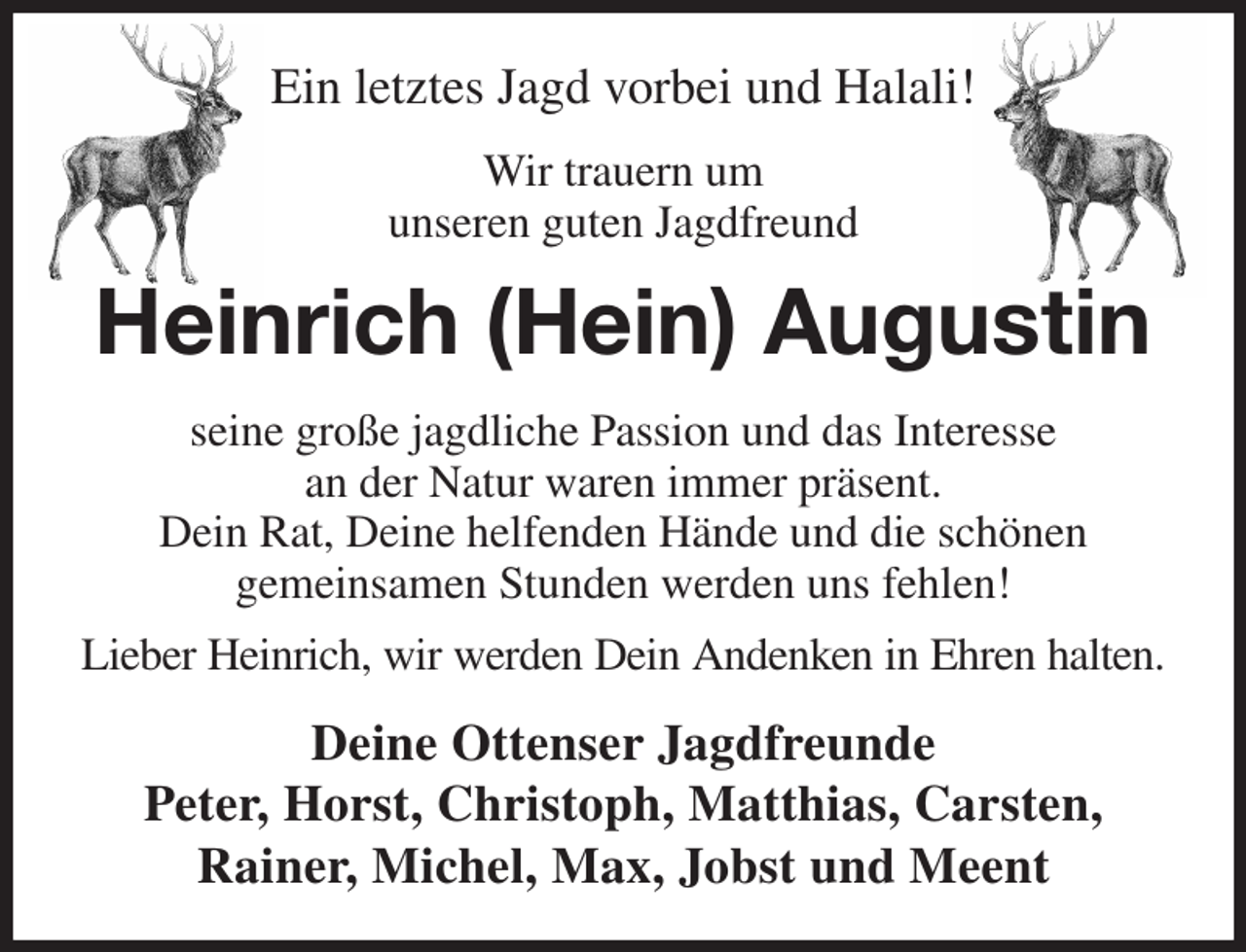 <p>Ein letztes Jagd vorbei und Halali!<br />Wir trauern um<br />unseren guten Jagdfreund<br />Heinrich (Hein) Augustin<br />seine große jagdliche Passion und das Interesse<br />an der Natur waren immer präsent.<br />Dein Rat, Deine helfenden Hände und die schönen<br />gemeinsamen Stunden werden uns fehlen!<br />Lieber Heinrich, wir werden Dein Andenken in Ehren halten.<br />Deine Ottenser Jagdfreunde<br />Peter, Horst, Christoph, Matthias, Carsten,<br />Rainer, Michel, Max, Jobst und Meent</p>