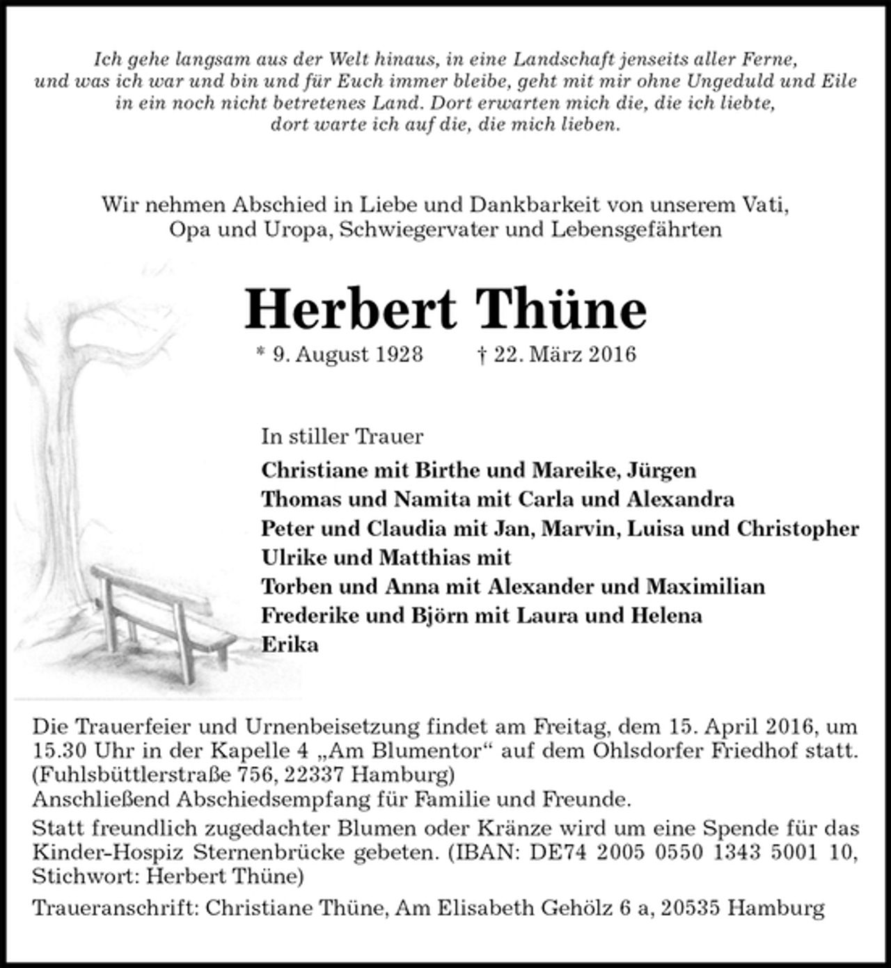 <p>Ich gehe langsam aus der Welt hinaus, in eine Landschaft jenseits aller Ferne,<br />und was ich war und bin und für Euch immer bleibe, geht mit mir ohne Ungeduld und Eile<br />in ein noch nicht betretenes Land. Dort erwarten mich die, die ich liebte,<br />dort warte ich auf die, die mich lieben.<br />Wir nehmen Abschied in Liebe und Dankbarkeit von unserem Vati,<br />Opa und Uropa, Schwiegervater und Lebensgefährten<br />Herbert Thüne<br />* 9. August 1928 † 22. März 2016<br />In stiller Trauer<br />Christiane mit Birthe und Mareike, Jürgen<br />Thomas und Namita mit Carla und Alexandra<br />Peter und Claudia mit Jan, Marvin, Luisa und Christopher<br />Ulrike und Matthias mit<br />Torben und Anna mit Alexander und Maximilian<br />Frederike und Björn mit Laura und Helena<br />Erika<br />Die Trauerfeier und Urnenbeisetzung findet am Freitag, dem 15. April 2016, um<br />15.30 Uhr in der Kapelle 4 „Am Blumentor“ auf dem Ohlsdorfer Friedhof statt.<br />(Fuhlsbüttlerstraße 756, 22337 Hamburg)<br />Anschließend Abschiedsempfang für Familie und Freunde.<br />Statt freundlich zugedachter Blumen oder Kränze wird um eine Spende für das<br />Kinder-Hospiz Sternenbrücke gebeten. (IBAN: DE74 2005 0550 1343 5001 10,<br />Stichwort: Herbert Thüne)<br />Traueranschrift: Christiane Thüne, Am Elisabeth Gehölz 6 a, 20535 Hamburg</p>