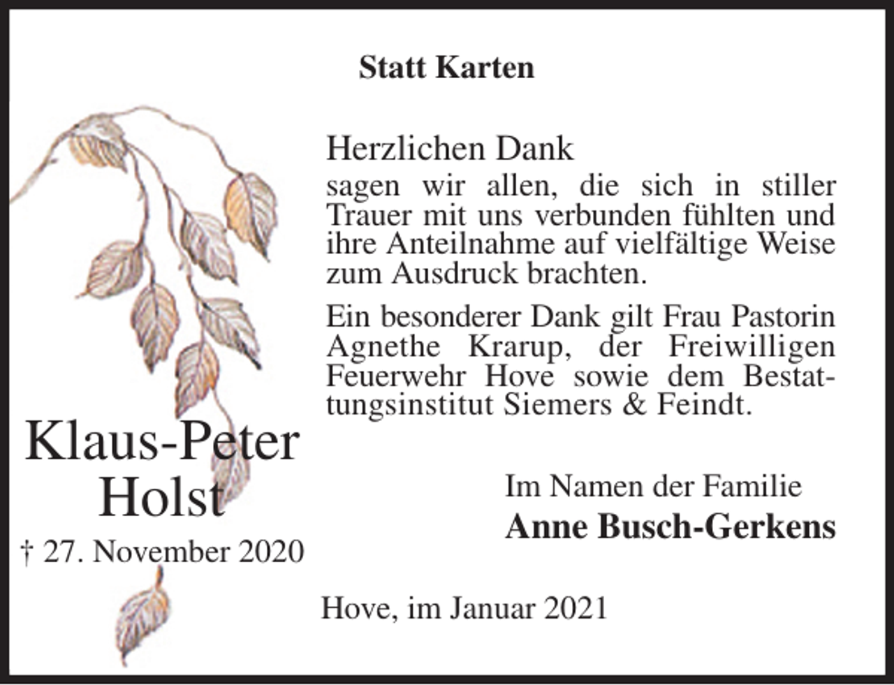 <p>Statt Karten<br />Herzlichen Dank<br />sagen wir allen, die sich in stiller Trauer mit uns verbunden fühlten und ihre Anteilnahme auf vielfältige Weise zum Ausdruck brachten.<br />Ein besonderer Dank gilt Frau Pastorin Agnethe Krarup, der Freiwilligen Feuerwehr Hove sowie dem Bestattungsinstitut Siemers &amp; Feindt.<br />Im Namen der Familie<br />Anne Busch-Gerkens<br />Hove, im Januar 2021</p>
<p>Klaus-Peter<br />Holst<br />† 27. November 2020</p>