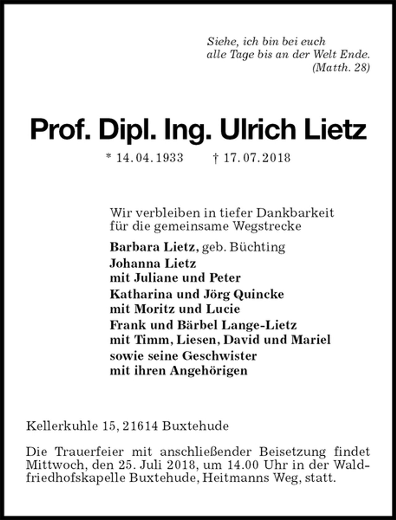 <p>Siehe, ich bin bei euch<br />alle Tage bis an der Welt Ende.<br />(Matth. 28)<br />Prof. Dipl. Ing. Ulrich Lietz<br />* 14. 04. 1933 † 17. 07. 2018<br />Wir verbleiben in tiefer Dankbarkeit<br />für die gemeinsame Wegstrecke<br />Barbara Lietz, geb. Büchting<br />Johanna Lietz<br />mit Juliane und Peter<br />Katharina und Jörg Quincke<br />mit Moritz und Lucie<br />Frank und Bärbel Lange-Lietz<br />mit Timm, Liesen, David und Mariel<br />sowie seine Geschwister<br />mit ihren Angehörigen<br />Kellerkuhle 15, 21614 Buxtehude</p>
<p>Die Trauerfeier mit anschließender Beisetzung findet Mittwoch, den 25. Juli 2018, um 14.00 Uhr in der Waldfriedhofskapelle Buxtehude, Heitmanns Weg, statt.</p>