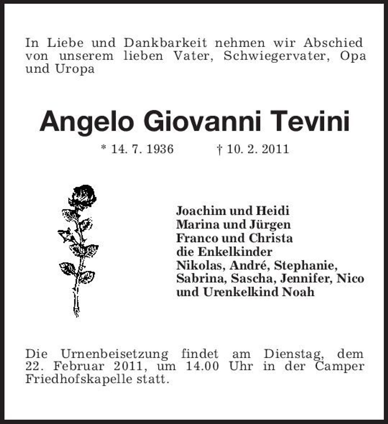 <p>In Liebe und Dankbarkeit nehmen wir Abschied von unserem lieben Vater, Schwiegervater, Opa und Uropa</p><p>Angelo Giovanni Tevini<br />* 14. 7. 1936 † 10. 2. 2011 Joachim und Heidi Marina und Jürgen Franco und Christa die Enkelkinder Nikolas, André, Stephanie, Sabrina, Sascha, Jennifer, Nico und Urenkelkind Noah</p><p>Die Urnenbeisetzung findet am Dienstag, dem 22. Februar 2011, um 14.00 Uhr in der Camper Friedhofskapelle statt.</p>