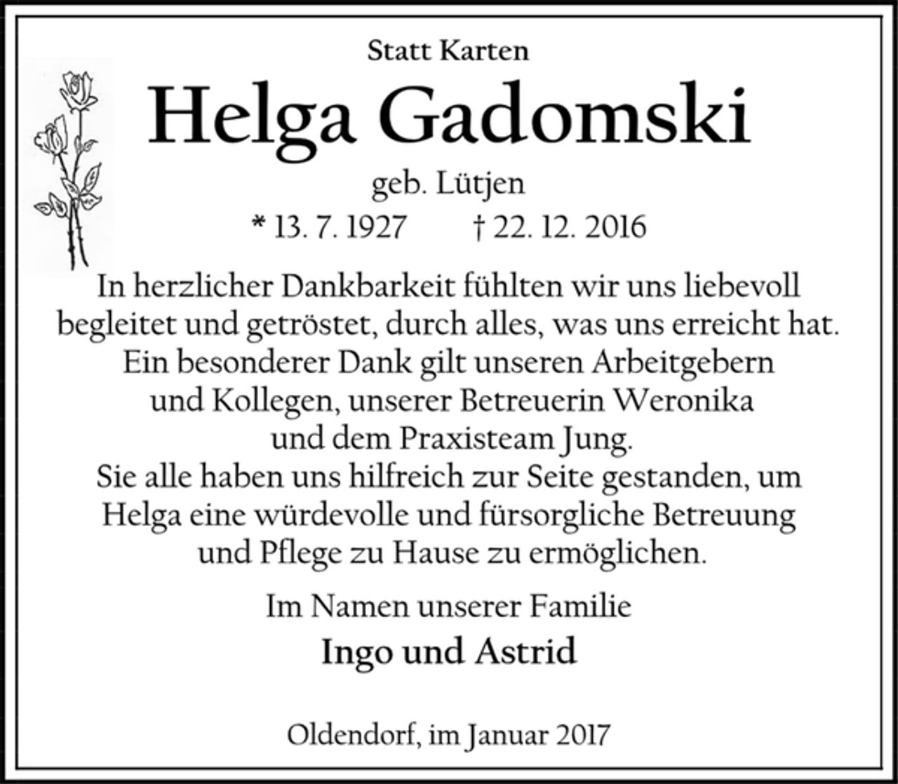<p>Statt Karten<br />Helga Gadomski<br />geb. Lütjen<br />* 13. 7. 1927 † 22. 12. 2016<br />In herzlicher Dankbarkeit fühlten wir uns liebevoll<br />begleitet und getröstet, durch alles, was uns erreicht hat.<br />Ein besonderer Dank gilt unseren Arbeitgebern<br />und Kollegen, unserer Betreuerin Weronika<br />und dem Praxisteam Jung.<br />Sie alle haben uns hilfreich zur Seite gestanden, um<br />Helga eine würdevolle und fürsorgliche Betreuung<br />und Pflege zu Hause zu ermöglichen.<br />Im Namen unserer Familie<br />Ingo und Astrid<br />Oldendorf, im Januar 2017</p>
