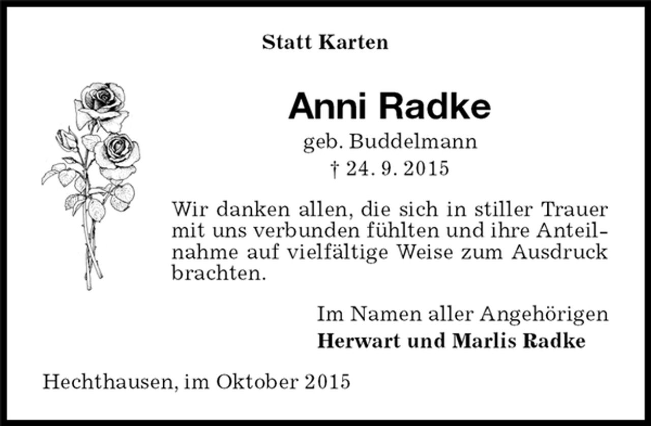 <p>Statt Karten<br />Anni Radke<br />geb. Buddelmann<br />† 24. 9. 2015<br />Wir danken allen, die sich in stiller Trauer mit uns verbunden fühlten und ihre Anteilnahme auf vielfältige Weise zum Ausdruck brachten.<br />Im Namen aller Angehörigen<br />Herwart und Marlis Radke<br />Hechthausen, im Oktober 2015</p>