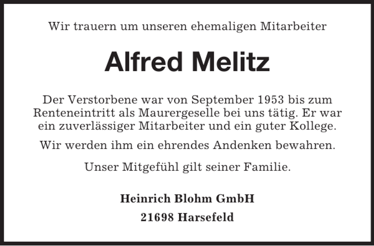 <p>Wir trauern um unseren ehemaligen Mitarbeiter</p><p>Alfred Melitz<br />Der Verstorbene war von September 1953 bis zum<br />Renteneintritt als Maurergeselle bei uns tätig. Er war<br />ein zuverlässiger Mitarbeiter und ein guter Kollege.<br />Wir werden ihm ein ehrendes Andenken bewahren.<br />Unser Mitgefühl gilt seiner Familie.<br />Heinrich Blohm GmbH<br />21698 Harsefeld</p>
