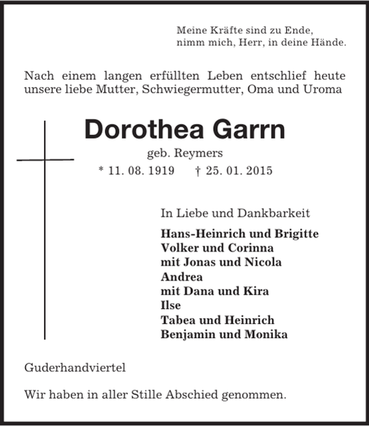 <p>Meine Kräfte sind zu Ende,<br />nimm mich, Herr, in deine Hände.<br />Nach einem langen erfüllten Leben entschlief heute<br />unsere liebe Mutter, Schwiegermutter, Oma und Uroma<br />Dorothea Garrn<br />geb. Reymers<br />* 11. 08. 1919 † 25. 01. 2015<br />In Liebe und Dankbarkeit<br />Hans-Heinrich und Brigitte<br />Volker und Corinna<br />mit Jonas und Nicola<br />Andrea<br />mit Dana und Kira<br />Ilse<br />Tabea und Heinrich<br />Benjamin und Monika<br />Guderhandviertel<br />Wir haben in aller Stille Abschied genommen.</p>