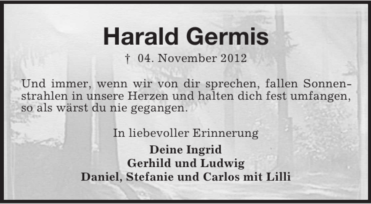 <p>Harald Germis<br />† 04. November 2012<br />Und immer, wenn wir von dir sprechen, fallen Sonnenstrahlen in unsere Herzen und halten dich fest umfangen,<br />so als wärst du nie gegangen.<br />In liebevoller Erinnerung<br />Deine Ingrid<br />Gerhild und Ludwig<br />Daniel, Stefanie und Carlos mit Lilli</p>
