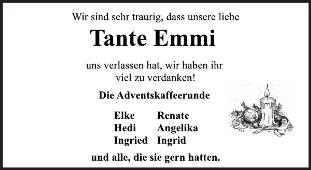 <p>Wir sind sehr traurig, dass unsere liebe<br />Tante Emmi<br />uns verlassen hat, wir haben ihr<br />viel zu verdanken!<br />Die Adventskaffeerunde<br />Elke Renate<br />Hedi Angelika<br />Ingried Ingrid<br />und alle, die sie gern hatten.</p>