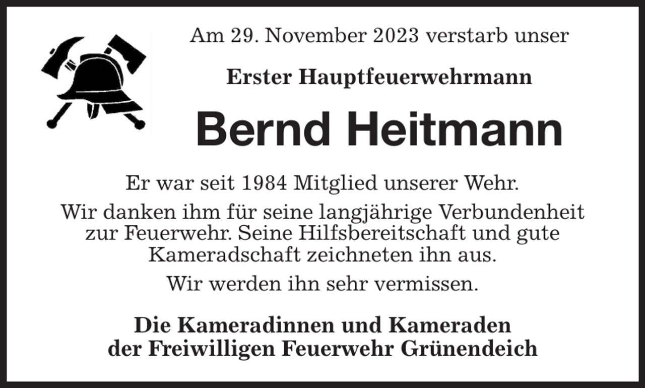 <p>Am 29. November 2023 verstarb unser</p><p>Erster Hauptfeuerwehrmann<br />Bernd Heitmann<br />Er war seit 1984 Mitglied unserer Wehr.<br />Wir danken ihm für seine langjährige Verbundenheit zur Feuerwehr. Seine Hilfsbereitschaft und gute<br />Kameradschaft zeichneten ihn aus.<br />Wir werden ihn sehr vermissen.<br />Die Kameradinnen und Kameraden<br />der Freiwilligen Feuerwehr Grünendeich</p>