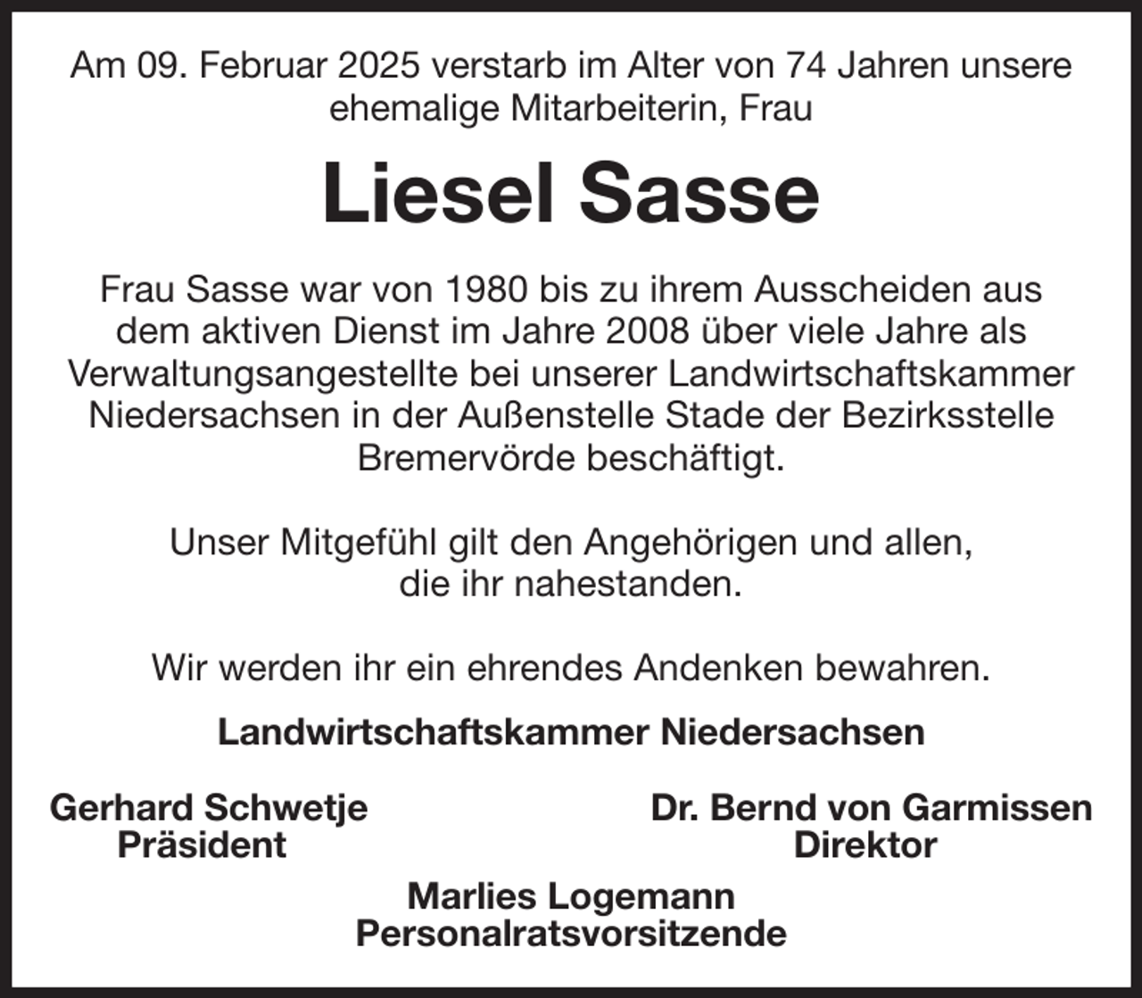 <p>Am 09. Februar 2025 verstarb im Alter von 74 Jahren unsere<br />ehemalige Mitarbeiterin, Frau<br />Liesel Sasse<br />Frau Sasse war von 1980 bis zu ihrem Ausscheiden aus<br />dem aktiven Dienst im Jahre 2008 über viele Jahre als<br />Verwaltungsangestellte bei unserer Landwirtschaftskammer Niedersachsen in der Außenstelle Stade der Bezirksstelle Bremervörde beschäftigt.</p><p>Unser Mitgefühl gilt den Angehörigen und allen,<br />die ihr nahestanden.</p><p>Wir werden ihr ein ehrendes Andenken bewahren.<br />Landwirtschaftskammer Niedersachsen</p><p>Gerhard Schwetje Dr. Bernd von Garmissen<br />Präsident Direktor<br />Marlies Logemann<br />Personalratsvorsitzende</p>