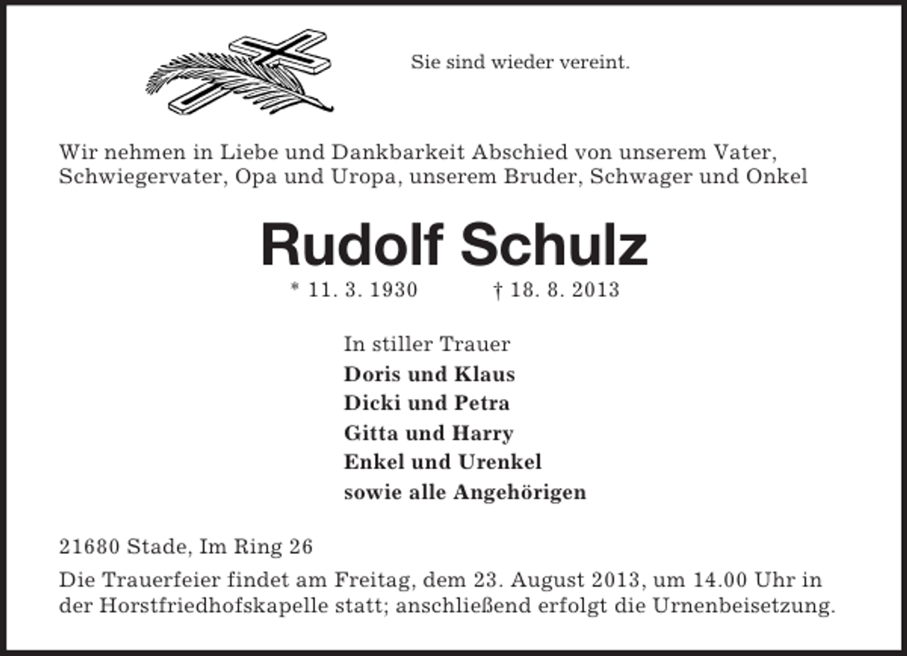 <p>Sie sind wieder vereint.</p><p>Wir nehmen in Liebe und Dankbarkeit Abschied von unserem Vater, Schwiegervater, Opa und Uropa, unserem Bruder, Schwager und Onkel<br />Rudolf Schulz<br />* 11. 3. 1930 † 18. 8. 2013<br />In stiller Trauer<br />Doris und Klaus<br />Dicki und Petra<br />Gitta und Harry<br />Enkel und Urenkel<br />sowie alle Angehörigen<br />21680 Stade, Im Ring 26<br />Die Trauerfeier findet am Freitag, dem 23. August 2013, um 14.00 Uhr in der Horstfriedhofskapelle statt; anschließend erfolgt die Urnenbeisetzung.</p>