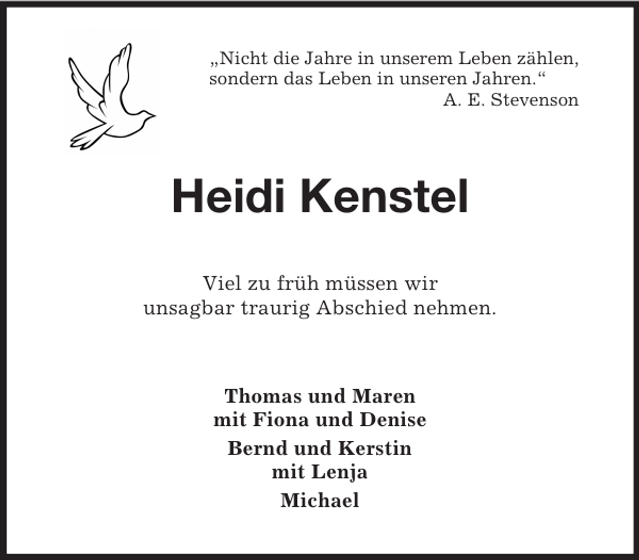 <p>„Nicht die Jahre in unserem Leben zählen,<br />sondern das Leben in unseren Jahren.“<br />A. E. Stevenson</p>
<p>Heidi Kenstel<br />Viel zu früh müssen wir<br />unsagbar traurig Abschied nehmen.</p>
<p>Thomas und Maren<br />mit Fiona und Denise<br />Bernd und Kerstin<br />mit Lenja<br />Michael</p>