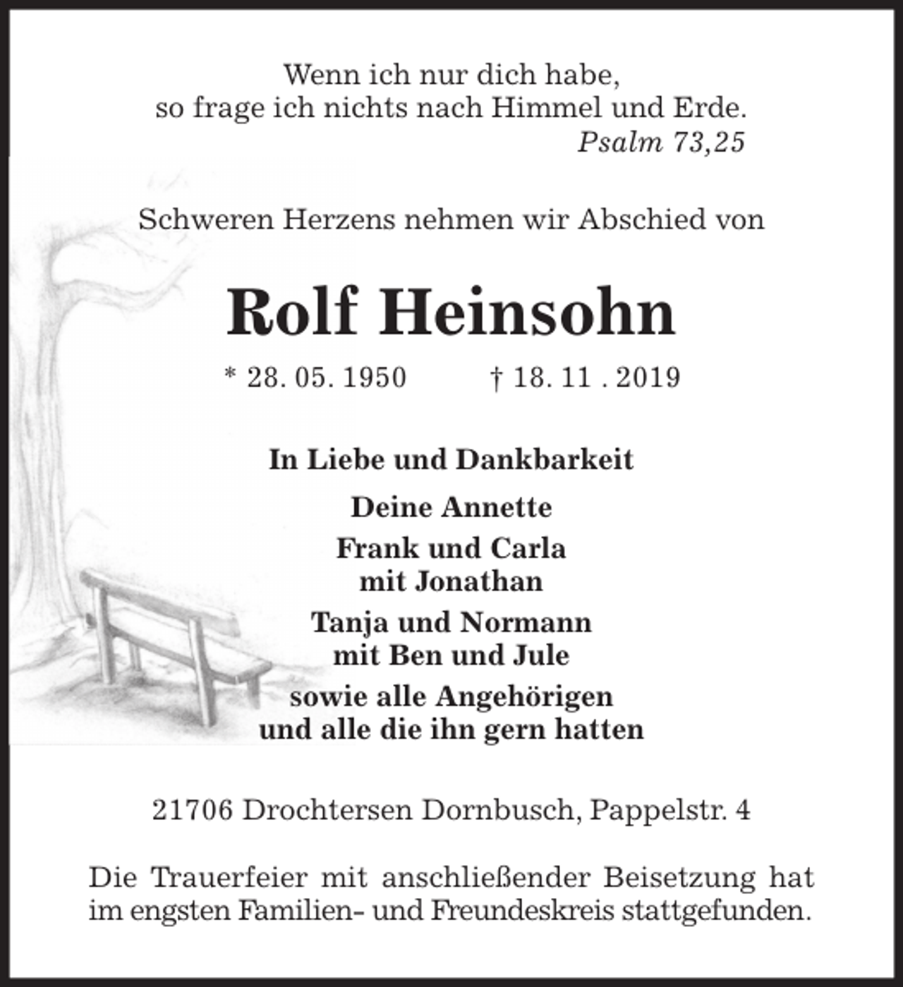 <p>Wenn ich nur dich habe,<br />so frage ich nichts nach Himmel und Erde.<br />Psalm 73,25<br />Schweren Herzens nehmen wir Abschied von<br />Rolf Heinsohn<br />* 28. 05. 1950 † 18. 11 . 2019<br />In Liebe und Dankbarkeit<br />Deine Annette<br />Frank und Carla<br />mit Jonathan<br />Tanja und Normann<br />mit Ben und Jule<br />sowie alle Angehörigen<br />und alle die ihn gern hatten<br />21706 Drochtersen Dornbusch, Pappelstr. 4</p><p>Die Trauerfeier mit anschließender Beisetzung hat im engsten Familien- und Freundeskreis stattgefunden.</p>