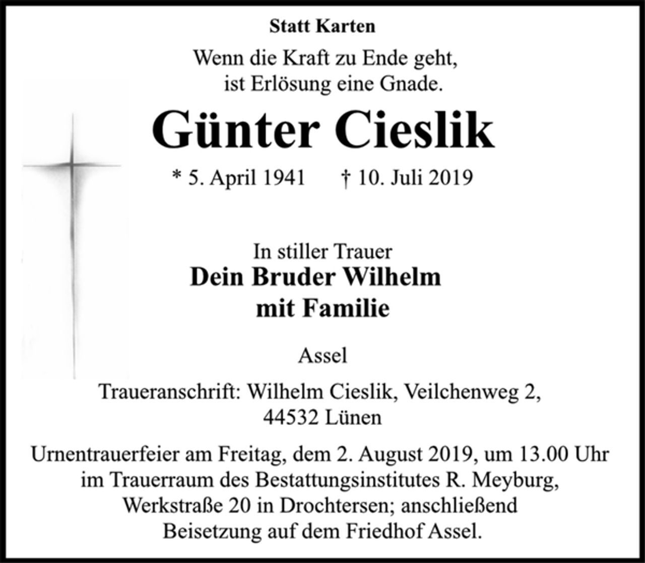 <p>Statt Karten<br />Wenn die Kraft zu Ende geht, ist Erlösung eine Gnade.<br />Günter Cieslik<br />* 5. April 1941 † 10. Juli 2019<br />Assel<br />Traueranschrift: Wilhelm Cieslik, Veilchenweg 2, 44532 Lünen Urnentrauerfeier am Freitag, dem 2. August 2019, um 13.00 Uhr im Trauerraum des Bestattungsinstitutes R. Meyburg, Werkstraße 20 in Drochtersen; anschließend Beisetzung auf dem Friedhof Assel.</p>